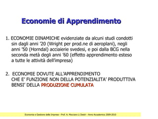 Economie di Apprendimento

1. ECONOMIE DINAMICHE evidenziate da alcuni studi condotti
   sin dagli anni ’20 (Wright per prod.ne di aeroplani), negli
   anni ’50 (Horndal) acciaierie svedesi, e poi dalla BCG nella
   seconda metà degli anni ’60 (effetto apprendimento esteso
   a tutte le attività dell’impresa)

2. ECONOMIE DOVUTE ALL’APPRENDIMENTO
   CHE E’ FUNZIONE NON DELLA POTENZIALITA’ PRODUTTIVA
   BENSI’ DELLA PRODUZIONE CUMULATA




         Economia e Gestione delle Imprese - Prof. A. Mocciaro Li Destri - Anno Accademico 2009-2010
 