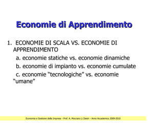 Economie di Apprendimento

1. ECONOMIE DI SCALA VS. ECONOMIE DI
  APPRENDIMENTO
   a. economie statiche vs. economie dinamiche
   b. economie di impianto vs. economie cumulate
   c. economie “tecnologiche” vs. economie
  “umane”




      Economia e Gestione delle Imprese - Prof. A. Mocciaro Li Destri - Anno Accademico 2009-2010
 