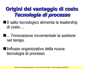 Origini del vantaggio di costo
    Tecnologia di processo
s Il salto tecnologico alimenta la leadership
  di costo …

s … l’innovazione incrementale la sostiene
  nel tempo

s Influsso organizzativo della nuova
  tecnologia di processo


      Economia e Gestione delle Imprese - Prof. A. Mocciaro Li Destri - Anno Accademico 2009-2010
 