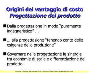 Origini del vantaggio di costo
  Progettazione del prodotto
s Dalla progettazione in modo “puramente
  ingegneristico” ...

s … alla progettazione “tenendo conto delle
  esigenze della produzione”

s Governare nella progettazione le sinergie
  tra economie di scala e differenziazione del
  prodotto
      Economia e Gestione delle Imprese - Prof. A. Mocciaro Li Destri - Anno Accademico 2009-2010
 