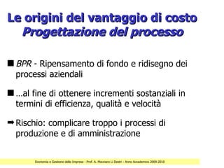 Le origini del vantaggio di costo
  Progettazione del processo

s BPR - Ripensamento di fondo e ridisegno dei
  processi aziendali

s …al fine di ottenere incrementi sostanziali in
  termini di efficienza, qualità e velocità

¬ Rischio: complicare troppo i processi di
  produzione e di amministrazione


       Economia e Gestione delle Imprese - Prof. A. Mocciaro Li Destri - Anno Accademico 2009-2010
 