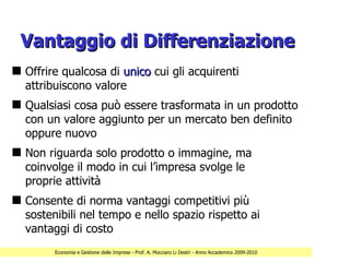 Vantaggio di Differenziazione
s Offrire qualcosa di unico cui gli acquirenti
  attribuiscono valore
s Qualsiasi cosa può essere trasformata in un prodotto
  con un valore aggiunto per un mercato ben definito
  oppure nuovo
s Non riguarda solo prodotto o immagine, ma
  coinvolge il modo in cui l’impresa svolge le
  proprie attività
s Consente di norma vantaggi competitivi più
  sostenibili nel tempo e nello spazio rispetto ai
  vantaggi di costo
        Economia e Gestione delle Imprese - Prof. A. Mocciaro Li Destri - Anno Accademico 2009-2010
 
