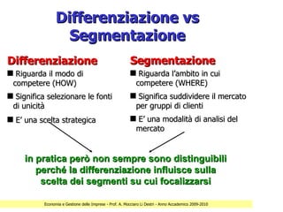 Differenziazione vs
                   Segmentazione
Differenziazione                                          Segmentazione
s Riguarda il modo di                                     s Riguarda l’ambito in cui
 competere (HOW)                                           competere (WHERE)
s Significa selezionare le fonti                          s Significa suddividere il mercato
 di unicità                                                per gruppi di clienti
s E’ una scelta strategica                                s E’ una modalità di analisi del
                                                           mercato


     in pratica però non sempre sono distinguibili
        perché la differenziazione influisce sulla
         scelta dei segmenti su cui focalizzarsi

           Economia e Gestione delle Imprese - Prof. A. Mocciaro Li Destri - Anno Accademico 2009-2010
 