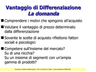 Vantaggio di Differenziazione
           La domanda
s Comprendere i motivi che spingono all’acquisto
s Valutare il vantaggio di prezzo determinato
  dalla differenziazione
s Sovente le scelte di acquisto riflettono fattori
  sociali e psicologici
s Competere sull’insieme del mercato?
  Su di una nicchia?
  Su un insieme di segmenti con un’ampia
  gamma di prodotti?
         Economia e Gestione delle Imprese - Prof. A. Mocciaro Li Destri - Anno Accademico 2009-2010
 