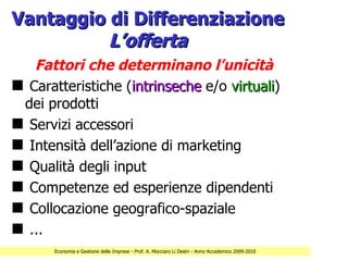 Vantaggio di Differenziazione
          L’offerta
   Fattori che determinano l’unicità
s Caratteristiche (intrinseche e/o virtuali)
                                   virtuali
 dei prodotti
s Servizi accessori
s Intensità dell’azione di marketing
s Qualità degli input
s Competenze ed esperienze dipendenti
s Collocazione geografico-spaziale
s ...
      Economia e Gestione delle Imprese - Prof. A. Mocciaro Li Destri - Anno Accademico 2009-2010
 