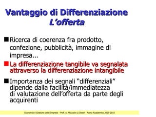 Vantaggio di Differenziazione
          L’offerta
s Ricerca di coerenza fra prodotto,
  confezione, pubblicità, immagine di
  impresa...
s La differenziazione tangibile va segnalata
  attraverso la differenziazione intangibile
s Importanza dei segnali “differenziali”
  dipende dalla facilità/immediatezza
  di valutazione dell’offerta da parte degli
  acquirenti
       Economia e Gestione delle Imprese - Prof. A. Mocciaro Li Destri - Anno Accademico 2009-2010
 