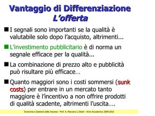 Vantaggio di Differenziazione
           L’offerta
s I segnali sono importanti se la qualità è
  valutabile solo dopo l’acquisto, altrimenti...
s L’investimento pubblicitario è di norma un
  segnale efficace per la qualità...
s La combinazione di prezzo alto e pubblicità
  può risultare più efficace…
s Quanto maggiori sono i costi sommersi (sunk
  costs) per entrare in un mercato tanto
  costs
  maggiore è l’incentivo a non offrire prodotti
  di qualità scadente, altrimenti l’uscita….
        Economia e Gestione delle Imprese - Prof. A. Mocciaro Li Destri - Anno Accademico 2009-2010
 