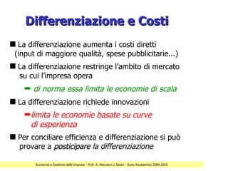 Differenziazione e Costi
s La differenziazione aumenta i costi diretti
 (input di maggiore qualità, spese pubblicitarie...)
s La differenziazione restringe l’ambito di mercato
  su cui l’impresa opera
    ¬ di norma essa limita le economie di scala
s La differenziazione richiede innovazioni
    ¬limita le economie basate su curve
     di esperienza
s Per conciliare efficienza e differenziazione si può
  provare a posticipare la differenziazione

        Economia e Gestione delle Imprese - Prof. A. Mocciaro Li Destri - Anno Accademico 2009-2010
 