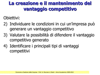 La creazione e il mantenimento del
        vantaggio competitivo
Obiettivi:
2) Individuare le condizioni in cui un’impresa può
   generare un vantaggio competitivo
3) Valutare la possibilità di difendere il vantaggio
   competitivo generato
4) Identificare i principali tipi di vantaggi
   competitivi



      Economia e Gestione delle Imprese - Prof. A. Mocciaro Li Destri - Anno Accademico 2009-2010
 