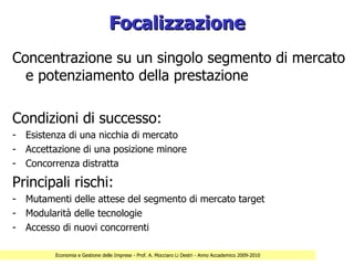 Focalizzazione
Concentrazione su un singolo segmento di mercato
  e potenziamento della prestazione

Condizioni di successo:
- Esistenza di una nicchia di mercato
- Accettazione di una posizione minore
- Concorrenza distratta

Principali rischi:
- Mutamenti delle attese del segmento di mercato target
- Modularità delle tecnologie
- Accesso di nuovi concorrenti

         Economia e Gestione delle Imprese - Prof. A. Mocciaro Li Destri - Anno Accademico 2009-2010
 