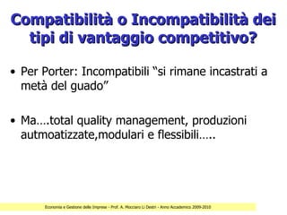 Compatibilità o Incompatibilità dei
  tipi di vantaggio competitivo?

• Per Porter: Incompatibili “si rimane incastrati a
  metà del guado”

• Ma….total quality management, produzioni
  autmoatizzate,modulari e flessibili…..




      Economia e Gestione delle Imprese - Prof. A. Mocciaro Li Destri - Anno Accademico 2009-2010
 