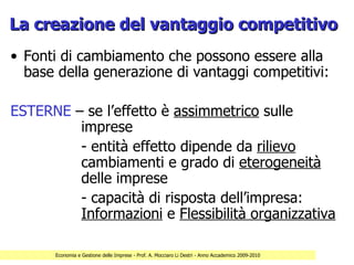 La creazione del vantaggio competitivo
• Fonti di cambiamento che possono essere alla
  base della generazione di vantaggi competitivi:

ESTERNE – se l’effetto è assimmetrico sulle
         imprese
         - entità effetto dipende da rilievo
         cambiamenti e grado di eterogeneità
         delle imprese
         - capacità di risposta dell’impresa:
         Informazioni e Flessibilità organizzativa

      Economia e Gestione delle Imprese - Prof. A. Mocciaro Li Destri - Anno Accademico 2009-2010
 