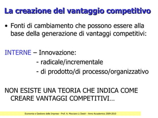 La creazione del vantaggio competitivo
• Fonti di cambiamento che possono essere alla
  base della generazione di vantaggi competitivi:

INTERNE – Innovazione:
         - radicale/incrementale
         - di prodotto/di processo/organizzativo

NON ESISTE UNA TEORIA CHE INDICA COME
 CREARE VANTAGGI COMPETITIVI…

      Economia e Gestione delle Imprese - Prof. A. Mocciaro Li Destri - Anno Accademico 2009-2010
 
