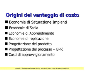 Origini del vantaggio di costo
s Economie di Saturazione Impianti
s Economie di Scala
s   Economie di Apprendimento
s   Economie di replicazione
s   Progettazione del prodotto
s   Progettazione del processo – BPR
s   Costi di approvvigionamento


       Economia e Gestione delle Imprese - Prof. A. Mocciaro Li Destri - Anno Accademico 2009-2010
 