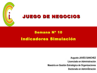 JUEGO DE NEGOCIOS


     Semana Nº 10

Indicadores Simulación



                                 Augusto JAVES SANCHEZ
                              Licenciado en Administración
          Maestría en Gestión Estratégica de Organizaciones
                                                1
                              Doctorado en Administración
 