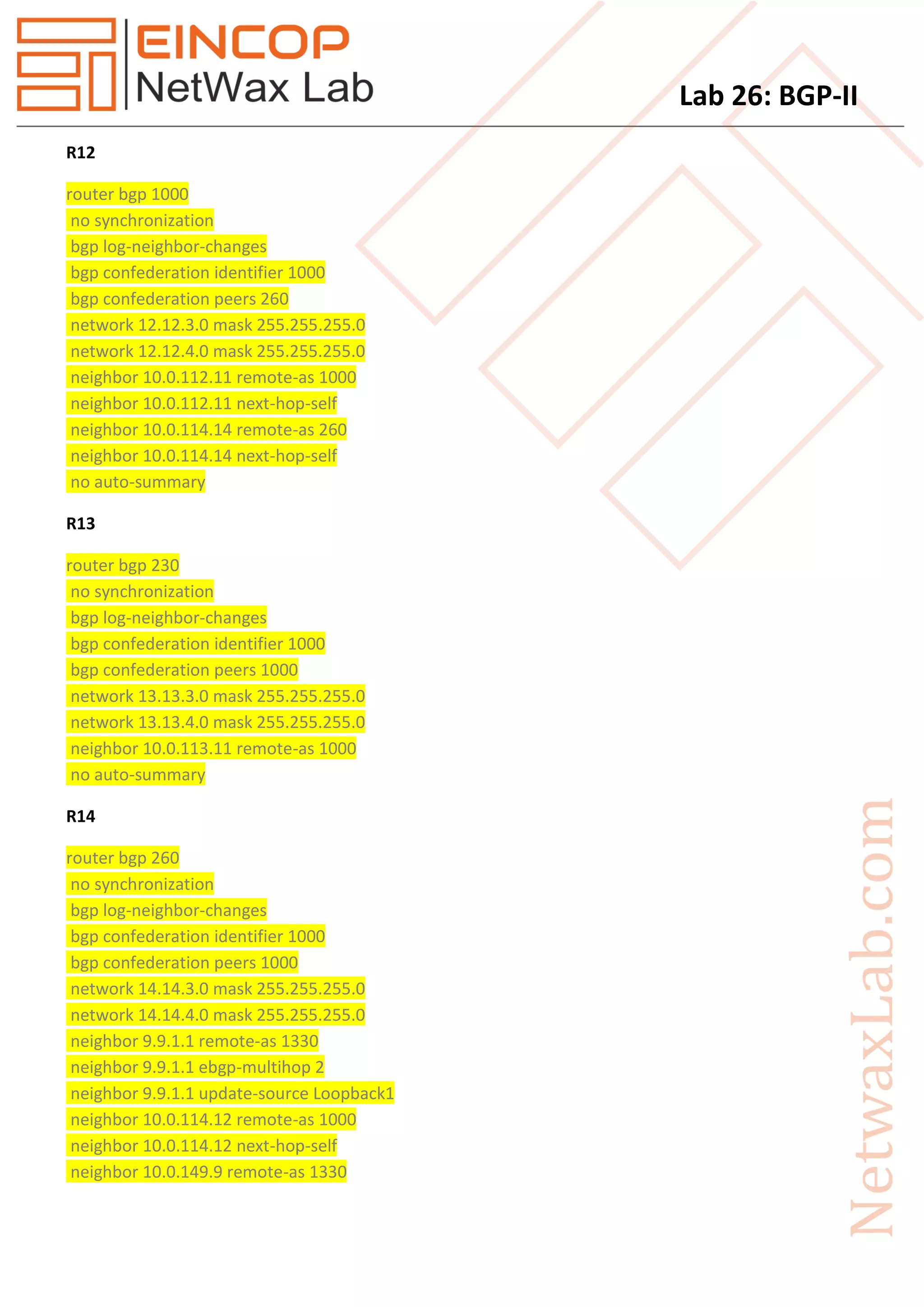 Lab 26: BGP-II
R12
router bgp 1000
no synchronization
bgp log-neighbor-changes
bgp confederation identifier 1000
bgp confederation peers 260
network 12.12.3.0 mask 255.255.255.0
network 12.12.4.0 mask 255.255.255.0
neighbor 10.0.112.11 remote-as 1000
neighbor 10.0.112.11 next-hop-self
neighbor 10.0.114.14 remote-as 260
neighbor 10.0.114.14 next-hop-self
no auto-summary
R13
router bgp 230
no synchronization
bgp log-neighbor-changes
bgp confederation identifier 1000
bgp confederation peers 1000
network 13.13.3.0 mask 255.255.255.0
network 13.13.4.0 mask 255.255.255.0
neighbor 10.0.113.11 remote-as 1000
no auto-summary
R14
router bgp 260
no synchronization
bgp log-neighbor-changes
bgp confederation identifier 1000
bgp confederation peers 1000
network 14.14.3.0 mask 255.255.255.0
network 14.14.4.0 mask 255.255.255.0
neighbor 9.9.1.1 remote-as 1330
neighbor 9.9.1.1 ebgp-multihop 2
neighbor 9.9.1.1 update-source Loopback1
neighbor 10.0.114.12 remote-as 1000
neighbor 10.0.114.12 next-hop-self
neighbor 10.0.149.9 remote-as 1330
 