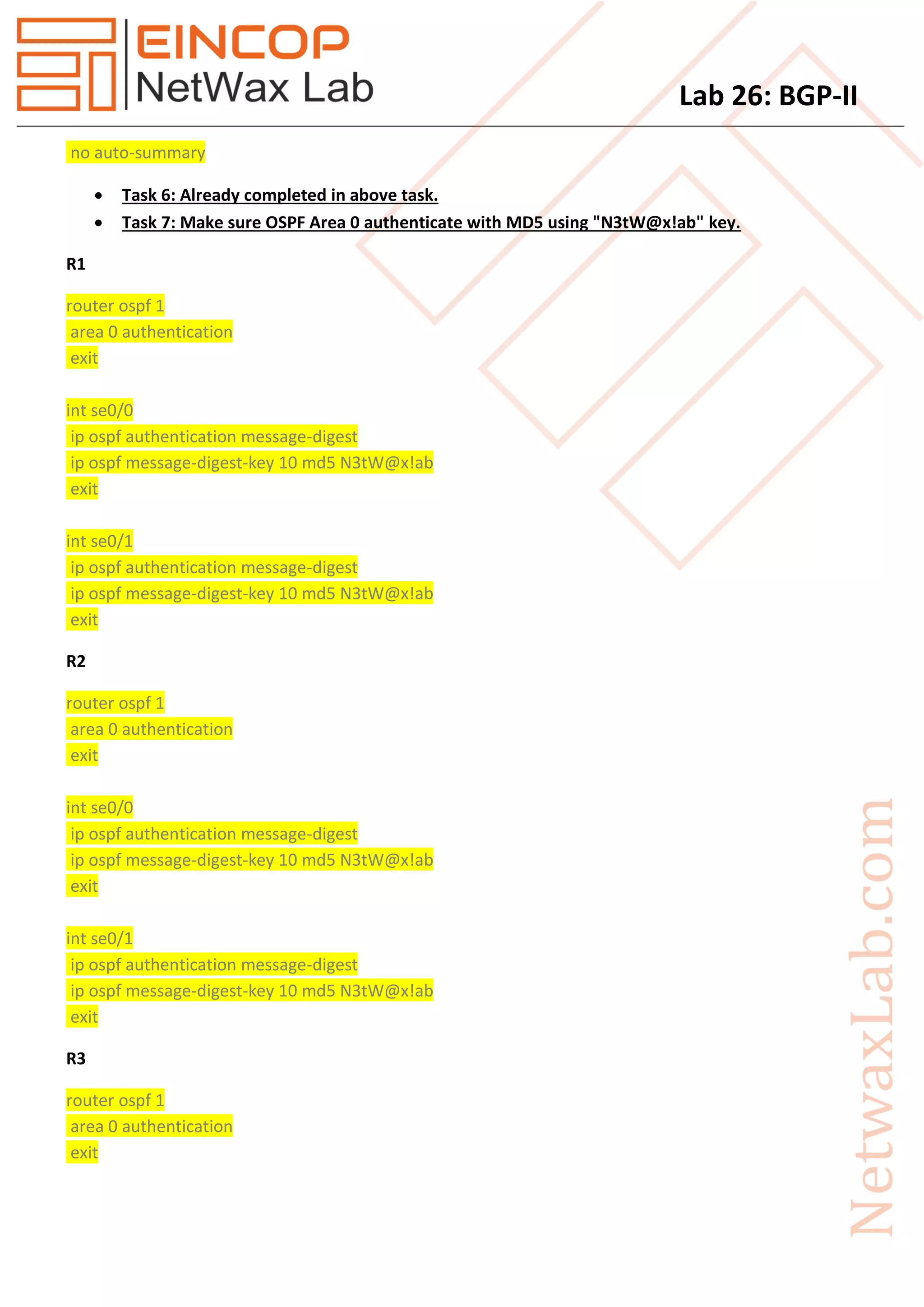 Lab 26: BGP-II
no auto-summary
 Task 6: Already completed in above task.
 Task 7: Make sure OSPF Area 0 authenticate with MD5 using "N3tW@x!ab" key.
R1
router ospf 1
area 0 authentication
exit
int se0/0
ip ospf authentication message-digest
ip ospf message-digest-key 10 md5 N3tW@x!ab
exit
int se0/1
ip ospf authentication message-digest
ip ospf message-digest-key 10 md5 N3tW@x!ab
exit
R2
router ospf 1
area 0 authentication
exit
int se0/0
ip ospf authentication message-digest
ip ospf message-digest-key 10 md5 N3tW@x!ab
exit
int se0/1
ip ospf authentication message-digest
ip ospf message-digest-key 10 md5 N3tW@x!ab
exit
R3
router ospf 1
area 0 authentication
exit
 