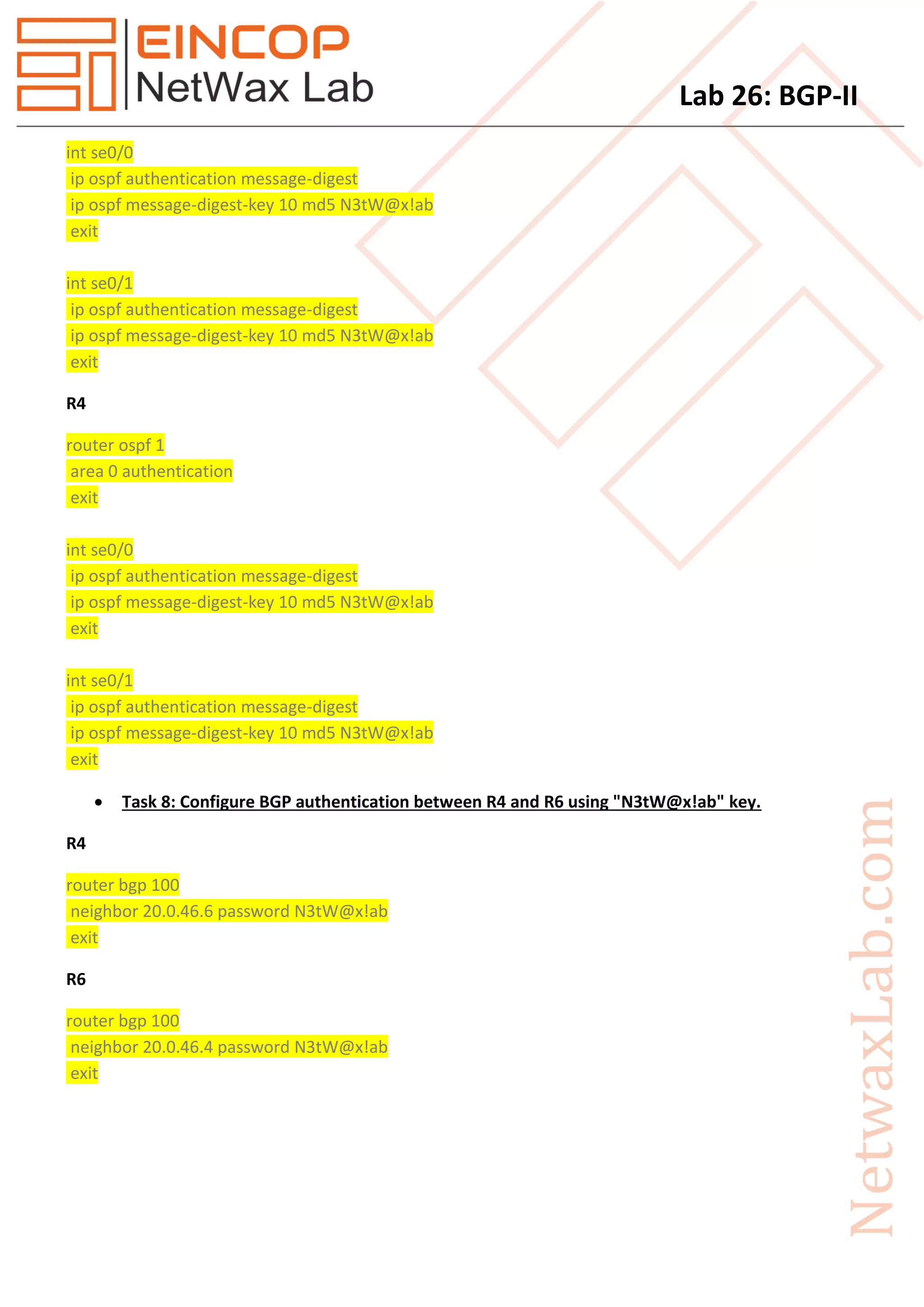Lab 26: BGP-II
int se0/0
ip ospf authentication message-digest
ip ospf message-digest-key 10 md5 N3tW@x!ab
exit
int se0/1
ip ospf authentication message-digest
ip ospf message-digest-key 10 md5 N3tW@x!ab
exit
R4
router ospf 1
area 0 authentication
exit
int se0/0
ip ospf authentication message-digest
ip ospf message-digest-key 10 md5 N3tW@x!ab
exit
int se0/1
ip ospf authentication message-digest
ip ospf message-digest-key 10 md5 N3tW@x!ab
exit
 Task 8: Configure BGP authentication between R4 and R6 using "N3tW@x!ab" key.
R4
router bgp 100
neighbor 20.0.46.6 password N3tW@x!ab
exit
R6
router bgp 100
neighbor 20.0.46.4 password N3tW@x!ab
exit
 