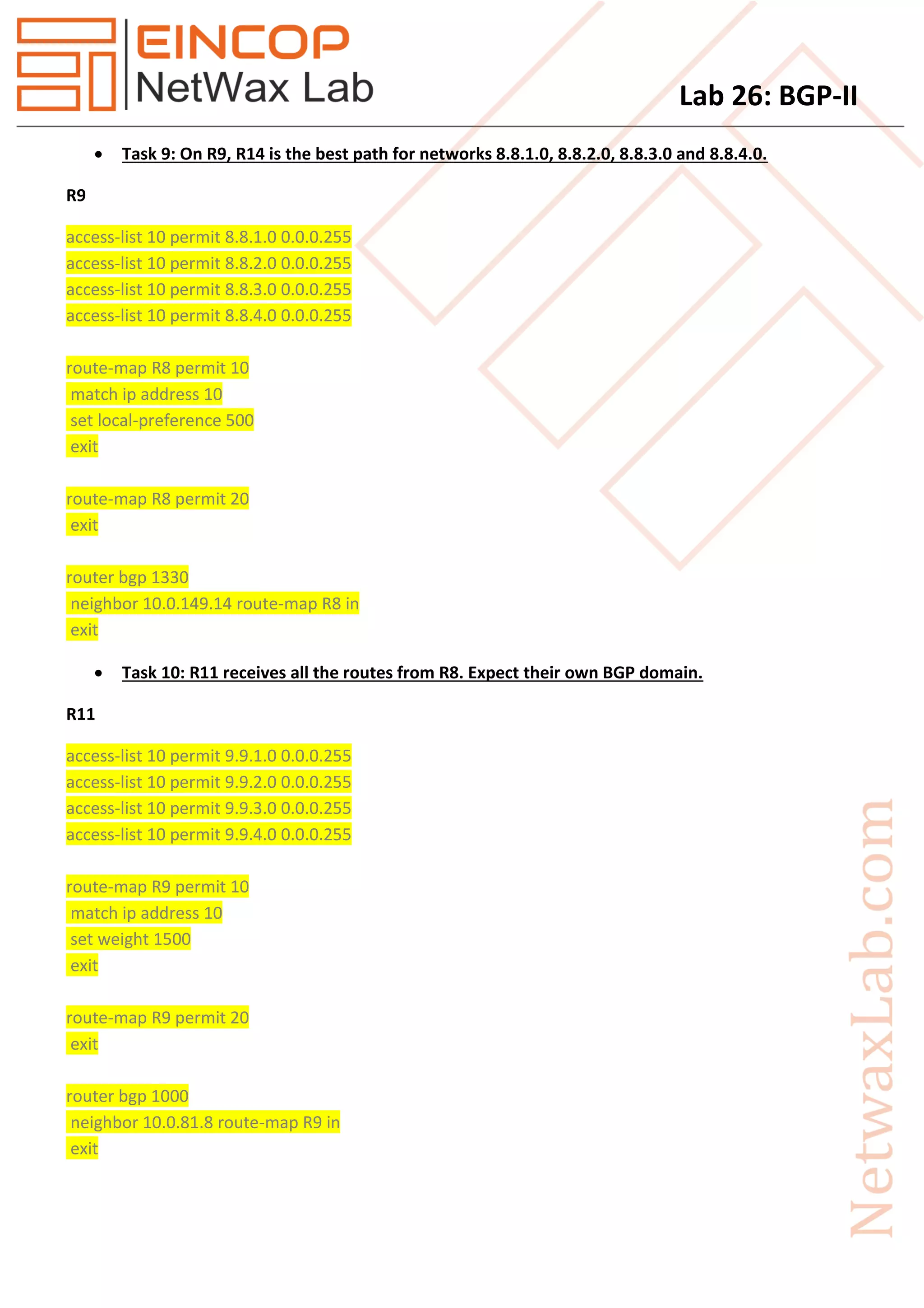 Lab 26: BGP-II
 Task 9: On R9, R14 is the best path for networks 8.8.1.0, 8.8.2.0, 8.8.3.0 and 8.8.4.0.
R9
access-list 10 permit 8.8.1.0 0.0.0.255
access-list 10 permit 8.8.2.0 0.0.0.255
access-list 10 permit 8.8.3.0 0.0.0.255
access-list 10 permit 8.8.4.0 0.0.0.255
route-map R8 permit 10
match ip address 10
set local-preference 500
exit
route-map R8 permit 20
exit
router bgp 1330
neighbor 10.0.149.14 route-map R8 in
exit
 Task 10: R11 receives all the routes from R8. Expect their own BGP domain.
R11
access-list 10 permit 9.9.1.0 0.0.0.255
access-list 10 permit 9.9.2.0 0.0.0.255
access-list 10 permit 9.9.3.0 0.0.0.255
access-list 10 permit 9.9.4.0 0.0.0.255
route-map R9 permit 10
match ip address 10
set weight 1500
exit
route-map R9 permit 20
exit
router bgp 1000
neighbor 10.0.81.8 route-map R9 in
exit
 