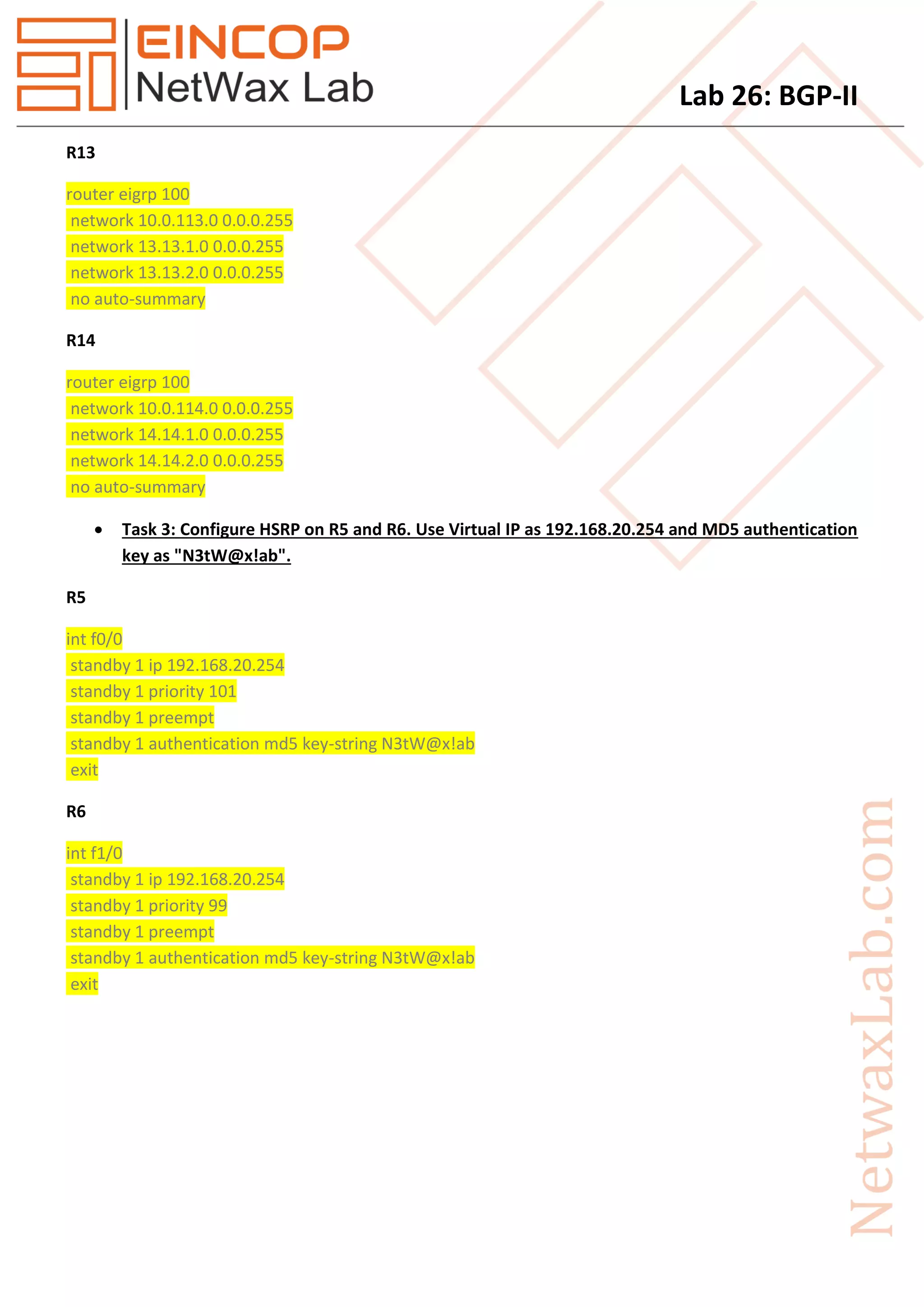 Lab 26: BGP-II
R13
router eigrp 100
network 10.0.113.0 0.0.0.255
network 13.13.1.0 0.0.0.255
network 13.13.2.0 0.0.0.255
no auto-summary
R14
router eigrp 100
network 10.0.114.0 0.0.0.255
network 14.14.1.0 0.0.0.255
network 14.14.2.0 0.0.0.255
no auto-summary
 Task 3: Configure HSRP on R5 and R6. Use Virtual IP as 192.168.20.254 and MD5 authentication
key as "N3tW@x!ab".
R5
int f0/0
standby 1 ip 192.168.20.254
standby 1 priority 101
standby 1 preempt
standby 1 authentication md5 key-string N3tW@x!ab
exit
R6
int f1/0
standby 1 ip 192.168.20.254
standby 1 priority 99
standby 1 preempt
standby 1 authentication md5 key-string N3tW@x!ab
exit
 