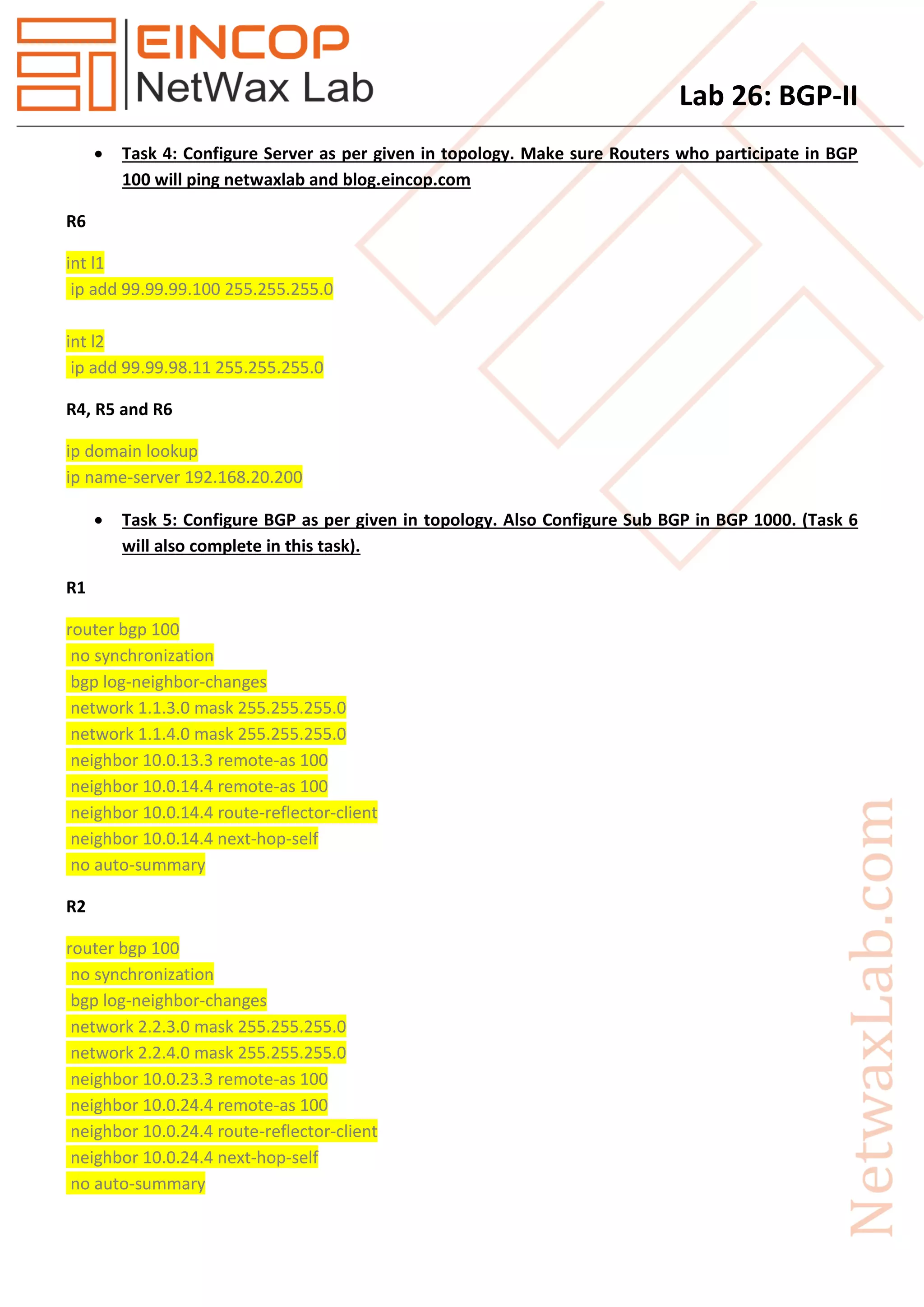 Lab 26: BGP-II
 Task 4: Configure Server as per given in topology. Make sure Routers who participate in BGP
100 will ping netwaxlab and blog.eincop.com
R6
int l1
ip add 99.99.99.100 255.255.255.0
int l2
ip add 99.99.98.11 255.255.255.0
R4, R5 and R6
ip domain lookup
ip name-server 192.168.20.200
 Task 5: Configure BGP as per given in topology. Also Configure Sub BGP in BGP 1000. (Task 6
will also complete in this task).
R1
router bgp 100
no synchronization
bgp log-neighbor-changes
network 1.1.3.0 mask 255.255.255.0
network 1.1.4.0 mask 255.255.255.0
neighbor 10.0.13.3 remote-as 100
neighbor 10.0.14.4 remote-as 100
neighbor 10.0.14.4 route-reflector-client
neighbor 10.0.14.4 next-hop-self
no auto-summary
R2
router bgp 100
no synchronization
bgp log-neighbor-changes
network 2.2.3.0 mask 255.255.255.0
network 2.2.4.0 mask 255.255.255.0
neighbor 10.0.23.3 remote-as 100
neighbor 10.0.24.4 remote-as 100
neighbor 10.0.24.4 route-reflector-client
neighbor 10.0.24.4 next-hop-self
no auto-summary
 