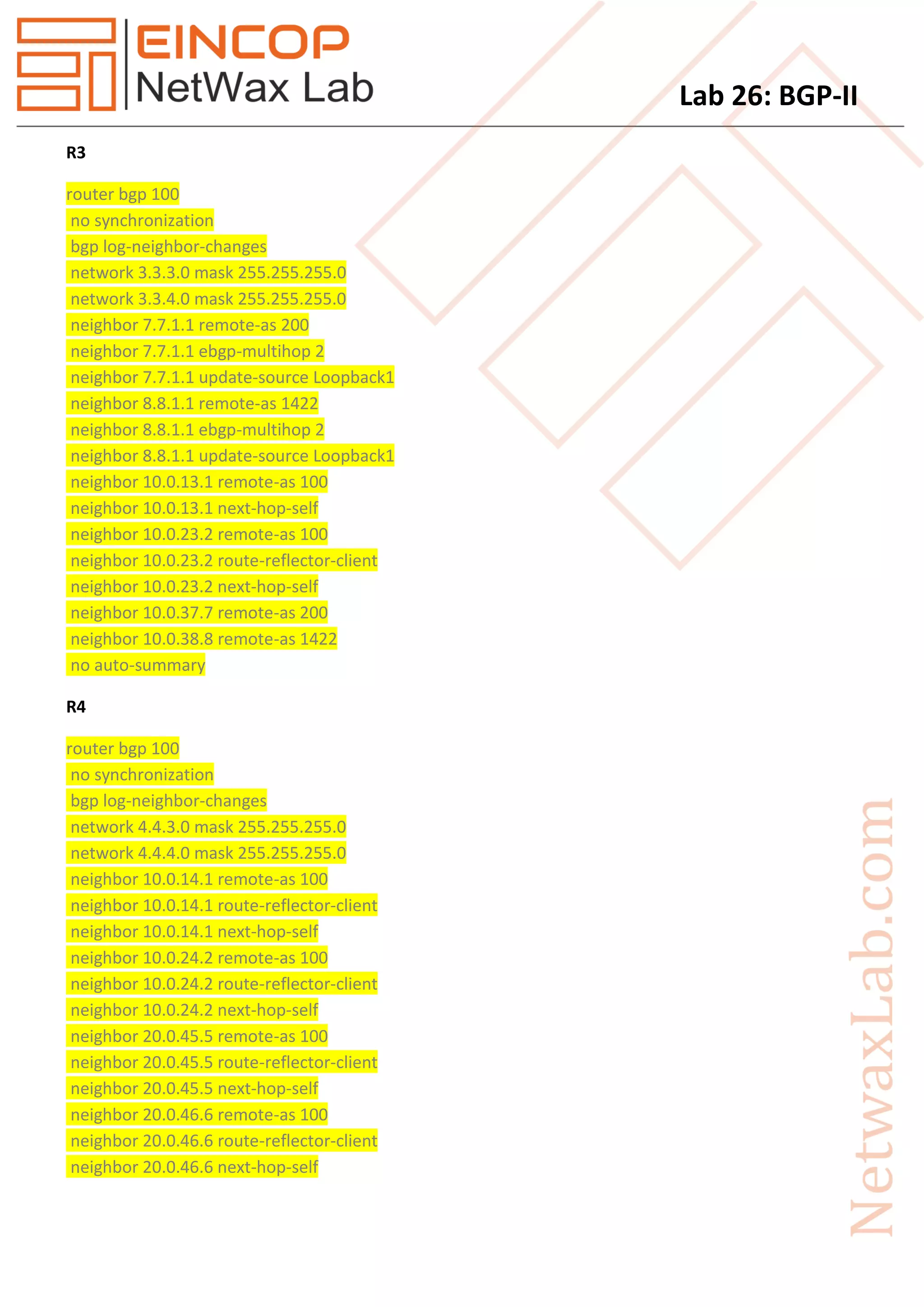 Lab 26: BGP-II
R3
router bgp 100
no synchronization
bgp log-neighbor-changes
network 3.3.3.0 mask 255.255.255.0
network 3.3.4.0 mask 255.255.255.0
neighbor 7.7.1.1 remote-as 200
neighbor 7.7.1.1 ebgp-multihop 2
neighbor 7.7.1.1 update-source Loopback1
neighbor 8.8.1.1 remote-as 1422
neighbor 8.8.1.1 ebgp-multihop 2
neighbor 8.8.1.1 update-source Loopback1
neighbor 10.0.13.1 remote-as 100
neighbor 10.0.13.1 next-hop-self
neighbor 10.0.23.2 remote-as 100
neighbor 10.0.23.2 route-reflector-client
neighbor 10.0.23.2 next-hop-self
neighbor 10.0.37.7 remote-as 200
neighbor 10.0.38.8 remote-as 1422
no auto-summary
R4
router bgp 100
no synchronization
bgp log-neighbor-changes
network 4.4.3.0 mask 255.255.255.0
network 4.4.4.0 mask 255.255.255.0
neighbor 10.0.14.1 remote-as 100
neighbor 10.0.14.1 route-reflector-client
neighbor 10.0.14.1 next-hop-self
neighbor 10.0.24.2 remote-as 100
neighbor 10.0.24.2 route-reflector-client
neighbor 10.0.24.2 next-hop-self
neighbor 20.0.45.5 remote-as 100
neighbor 20.0.45.5 route-reflector-client
neighbor 20.0.45.5 next-hop-self
neighbor 20.0.46.6 remote-as 100
neighbor 20.0.46.6 route-reflector-client
neighbor 20.0.46.6 next-hop-self
 