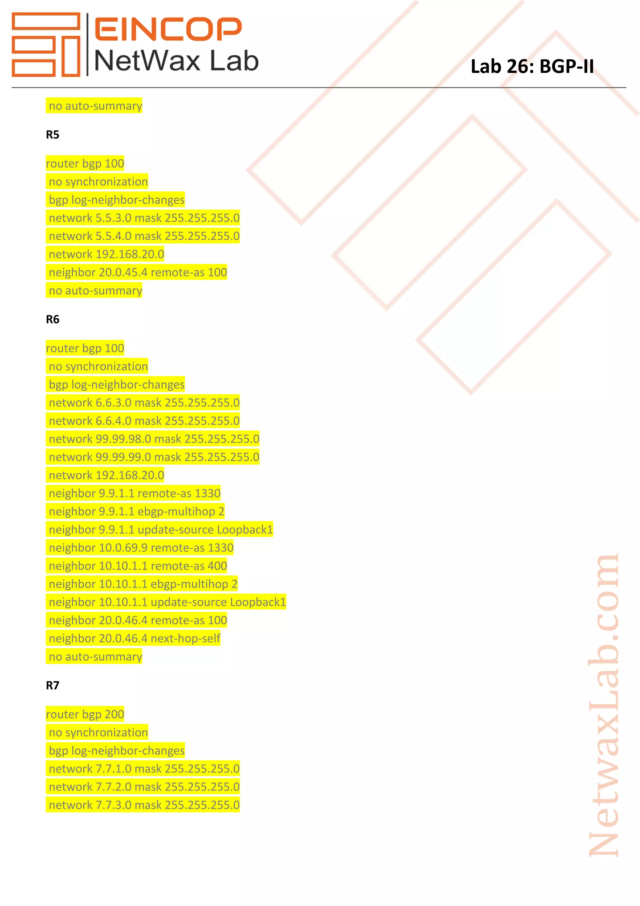 Lab 26: BGP-II
no auto-summary
R5
router bgp 100
no synchronization
bgp log-neighbor-changes
network 5.5.3.0 mask 255.255.255.0
network 5.5.4.0 mask 255.255.255.0
network 192.168.20.0
neighbor 20.0.45.4 remote-as 100
no auto-summary
R6
router bgp 100
no synchronization
bgp log-neighbor-changes
network 6.6.3.0 mask 255.255.255.0
network 6.6.4.0 mask 255.255.255.0
network 99.99.98.0 mask 255.255.255.0
network 99.99.99.0 mask 255.255.255.0
network 192.168.20.0
neighbor 9.9.1.1 remote-as 1330
neighbor 9.9.1.1 ebgp-multihop 2
neighbor 9.9.1.1 update-source Loopback1
neighbor 10.0.69.9 remote-as 1330
neighbor 10.10.1.1 remote-as 400
neighbor 10.10.1.1 ebgp-multihop 2
neighbor 10.10.1.1 update-source Loopback1
neighbor 20.0.46.4 remote-as 100
neighbor 20.0.46.4 next-hop-self
no auto-summary
R7
router bgp 200
no synchronization
bgp log-neighbor-changes
network 7.7.1.0 mask 255.255.255.0
network 7.7.2.0 mask 255.255.255.0
network 7.7.3.0 mask 255.255.255.0
 