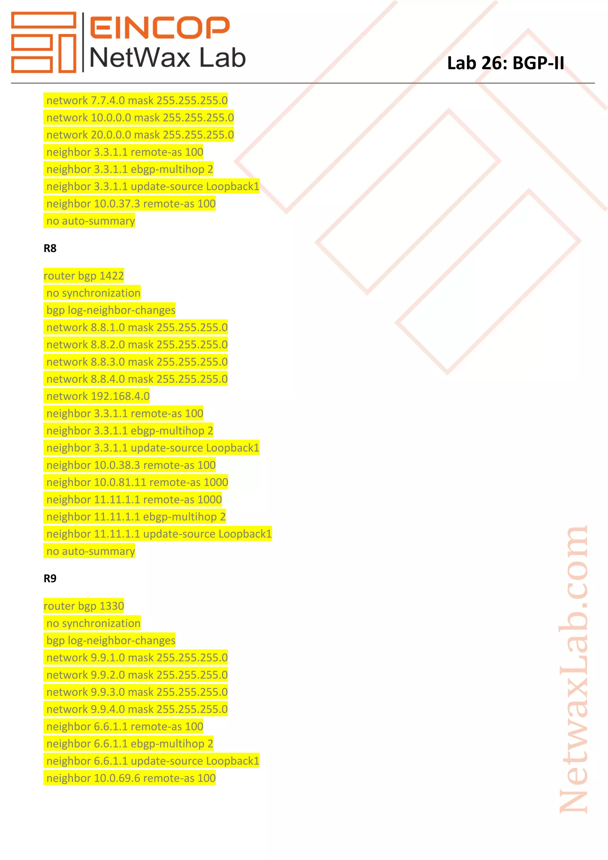 Lab 26: BGP-II
network 7.7.4.0 mask 255.255.255.0
network 10.0.0.0 mask 255.255.255.0
network 20.0.0.0 mask 255.255.255.0
neighbor 3.3.1.1 remote-as 100
neighbor 3.3.1.1 ebgp-multihop 2
neighbor 3.3.1.1 update-source Loopback1
neighbor 10.0.37.3 remote-as 100
no auto-summary
R8
router bgp 1422
no synchronization
bgp log-neighbor-changes
network 8.8.1.0 mask 255.255.255.0
network 8.8.2.0 mask 255.255.255.0
network 8.8.3.0 mask 255.255.255.0
network 8.8.4.0 mask 255.255.255.0
network 192.168.4.0
neighbor 3.3.1.1 remote-as 100
neighbor 3.3.1.1 ebgp-multihop 2
neighbor 3.3.1.1 update-source Loopback1
neighbor 10.0.38.3 remote-as 100
neighbor 10.0.81.11 remote-as 1000
neighbor 11.11.1.1 remote-as 1000
neighbor 11.11.1.1 ebgp-multihop 2
neighbor 11.11.1.1 update-source Loopback1
no auto-summary
R9
router bgp 1330
no synchronization
bgp log-neighbor-changes
network 9.9.1.0 mask 255.255.255.0
network 9.9.2.0 mask 255.255.255.0
network 9.9.3.0 mask 255.255.255.0
network 9.9.4.0 mask 255.255.255.0
neighbor 6.6.1.1 remote-as 100
neighbor 6.6.1.1 ebgp-multihop 2
neighbor 6.6.1.1 update-source Loopback1
neighbor 10.0.69.6 remote-as 100
 