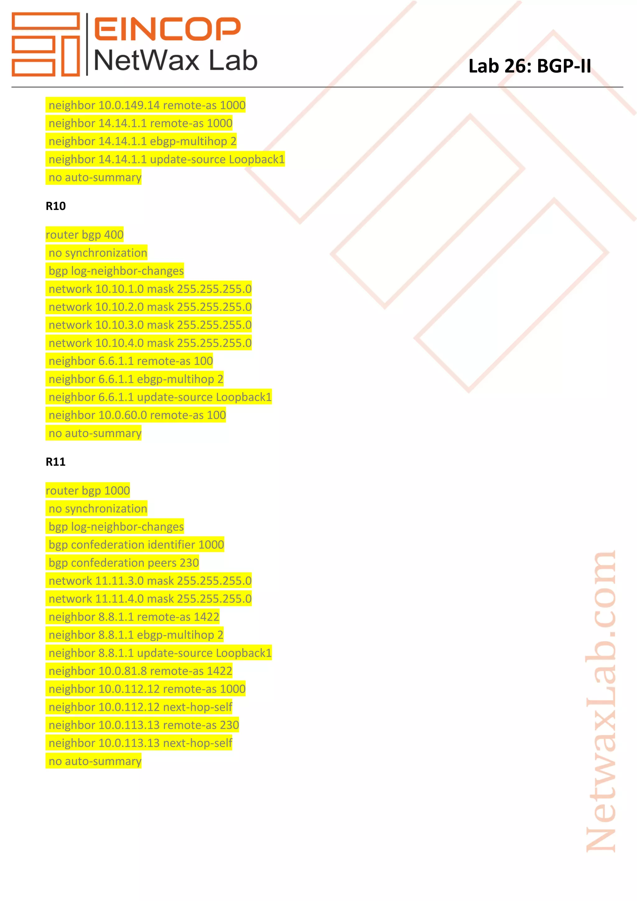 Lab 26: BGP-II
neighbor 10.0.149.14 remote-as 1000
neighbor 14.14.1.1 remote-as 1000
neighbor 14.14.1.1 ebgp-multihop 2
neighbor 14.14.1.1 update-source Loopback1
no auto-summary
R10
router bgp 400
no synchronization
bgp log-neighbor-changes
network 10.10.1.0 mask 255.255.255.0
network 10.10.2.0 mask 255.255.255.0
network 10.10.3.0 mask 255.255.255.0
network 10.10.4.0 mask 255.255.255.0
neighbor 6.6.1.1 remote-as 100
neighbor 6.6.1.1 ebgp-multihop 2
neighbor 6.6.1.1 update-source Loopback1
neighbor 10.0.60.0 remote-as 100
no auto-summary
R11
router bgp 1000
no synchronization
bgp log-neighbor-changes
bgp confederation identifier 1000
bgp confederation peers 230
network 11.11.3.0 mask 255.255.255.0
network 11.11.4.0 mask 255.255.255.0
neighbor 8.8.1.1 remote-as 1422
neighbor 8.8.1.1 ebgp-multihop 2
neighbor 8.8.1.1 update-source Loopback1
neighbor 10.0.81.8 remote-as 1422
neighbor 10.0.112.12 remote-as 1000
neighbor 10.0.112.12 next-hop-self
neighbor 10.0.113.13 remote-as 230
neighbor 10.0.113.13 next-hop-self
no auto-summary
 
