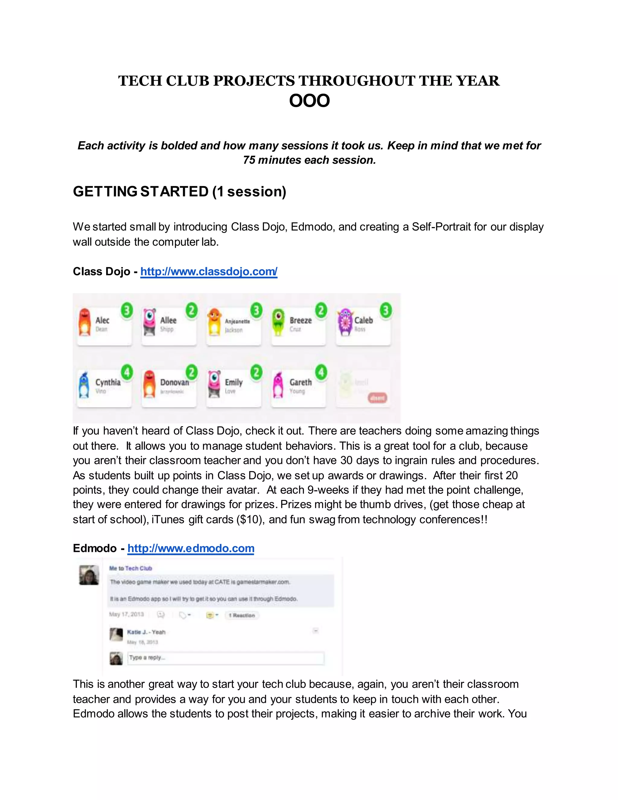 TECH CLUB PROJECTS THROUGHOUT THE YEAR
OOO
Each activity is bolded and how many sessions it took us. Keep in mind that we met for
75 minutes each session.
GETTING STARTED (1 session)
We started small by introducing Class Dojo, Edmodo, and creating a Self-Portrait for our display
wall outside the computer lab.
Class Dojo - http://www.classdojo.com/
If you haven’t heard of Class Dojo, check it out. There are teachers doing some amazing things
out there. It allows you to manage student behaviors. This is a great tool for a club, because
you aren’t their classroom teacher and you don’t have 30 days to ingrain rules and procedures.
As students built up points in Class Dojo, we set up awards or drawings. After their first 20
points, they could change their avatar. At each 9-weeks if they had met the point challenge,
they were entered for drawings for prizes. Prizes might be thumb drives, (get those cheap at
start of school), iTunes gift cards ($10), and fun swag from technology conferences!!
Edmodo - http://www.edmodo.com
This is another great way to start your tech club because, again, you aren’t their classroom
teacher and provides a way for you and your students to keep in touch with each other.
Edmodo allows the students to post their projects, making it easier to archive their work. You
 