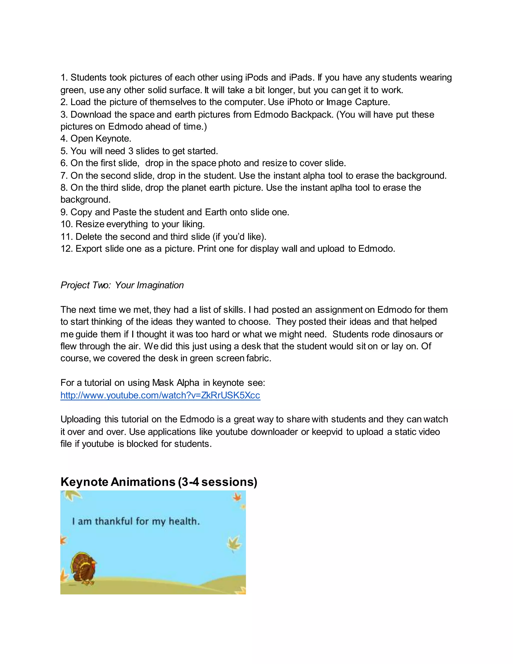 1. Students took pictures of each other using iPods and iPads. If you have any students wearing
green, use any other solid surface. It will take a bit longer, but you can get it to work.
2. Load the picture of themselves to the computer. Use iPhoto or Image Capture.
3. Download the space and earth pictures from Edmodo Backpack. (You will have put these
pictures on Edmodo ahead of time.)
4. Open Keynote.
5. You will need 3 slides to get started.
6. On the first slide, drop in the space photo and resize to cover slide.
7. On the second slide, drop in the student. Use the instant alpha tool to erase the background.
8. On the third slide, drop the planet earth picture. Use the instant aplha tool to erase the
background.
9. Copy and Paste the student and Earth onto slide one.
10. Resize everything to your liking.
11. Delete the second and third slide (if you’d like).
12. Export slide one as a picture. Print one for display wall and upload to Edmodo.
Project Two: Your Imagination
The next time we met, they had a list of skills. I had posted an assignment on Edmodo for them
to start thinking of the ideas they wanted to choose. They posted their ideas and that helped
me guide them if I thought it was too hard or what we might need. Students rode dinosaurs or
flew through the air. We did this just using a desk that the student would sit on or lay on. Of
course, we covered the desk in green screen fabric.
For a tutorial on using Mask Alpha in keynote see:
http://www.youtube.com/watch?v=ZkRrUSK5Xcc
Uploading this tutorial on the Edmodo is a great way to share with students and they can watch
it over and over. Use applications like youtube downloader or keepvid to upload a static video
file if youtube is blocked for students.
Keynote Animations (3-4 sessions)
 