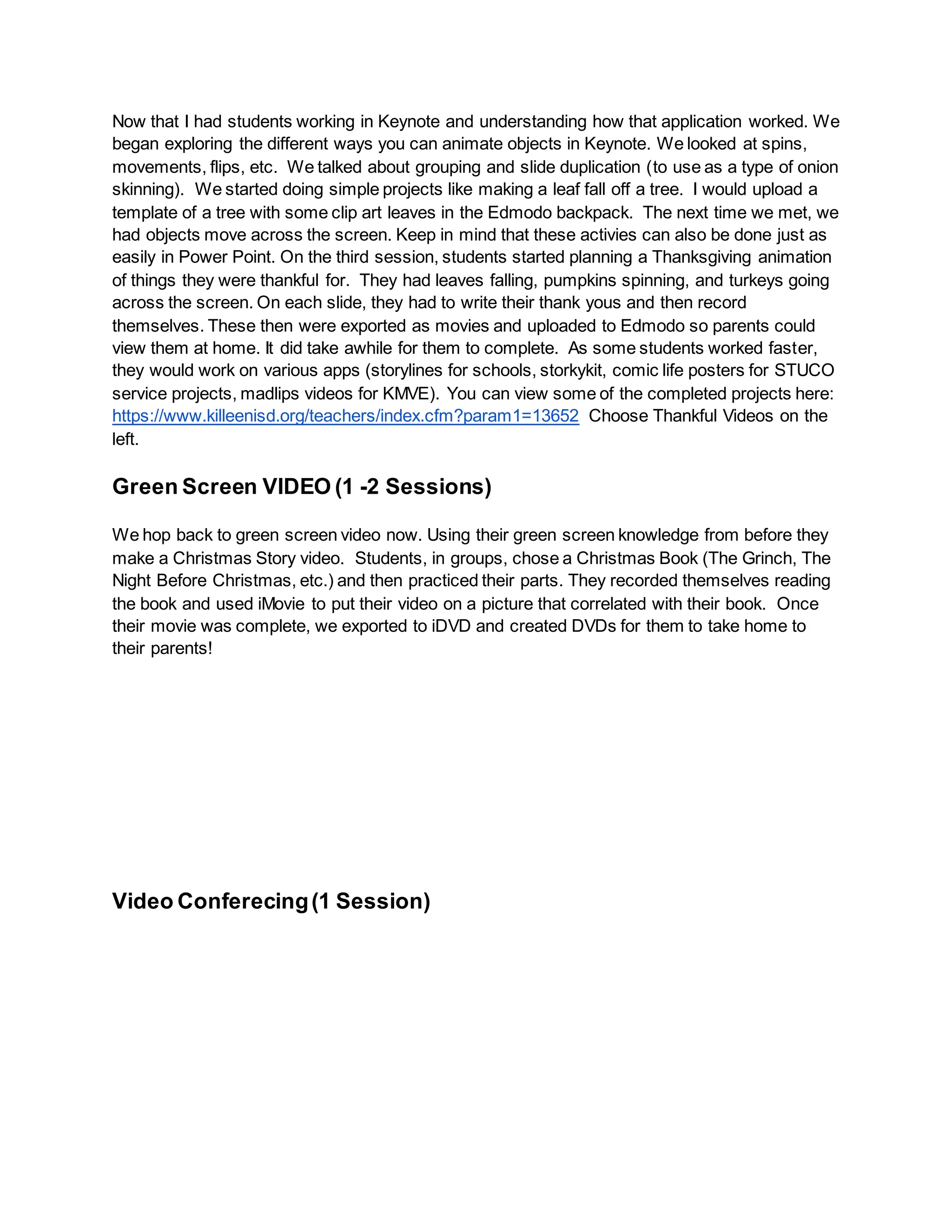 Now that I had students working in Keynote and understanding how that application worked. We
began exploring the different ways you can animate objects in Keynote. We looked at spins,
movements, flips, etc. We talked about grouping and slide duplication (to use as a type of onion
skinning). We started doing simple projects like making a leaf fall off a tree. I would upload a
template of a tree with some clip art leaves in the Edmodo backpack. The next time we met, we
had objects move across the screen. Keep in mind that these activies can also be done just as
easily in Power Point. On the third session, students started planning a Thanksgiving animation
of things they were thankful for. They had leaves falling, pumpkins spinning, and turkeys going
across the screen. On each slide, they had to write their thank yous and then record
themselves. These then were exported as movies and uploaded to Edmodo so parents could
view them at home. It did take awhile for them to complete. As some students worked faster,
they would work on various apps (storylines for schools, storkykit, comic life posters for STUCO
service projects, madlips videos for KMVE). You can view some of the completed projects here:
https://www.killeenisd.org/teachers/index.cfm?param1=13652 Choose Thankful Videos on the
left.
Green Screen VIDEO (1 -2 Sessions)
We hop back to green screen video now. Using their green screen knowledge from before they
make a Christmas Story video. Students, in groups, chose a Christmas Book (The Grinch, The
Night Before Christmas, etc.) and then practiced their parts. They recorded themselves reading
the book and used iMovie to put their video on a picture that correlated with their book. Once
their movie was complete, we exported to iDVD and created DVDs for them to take home to
their parents!
Video Conferecing(1 Session)
 