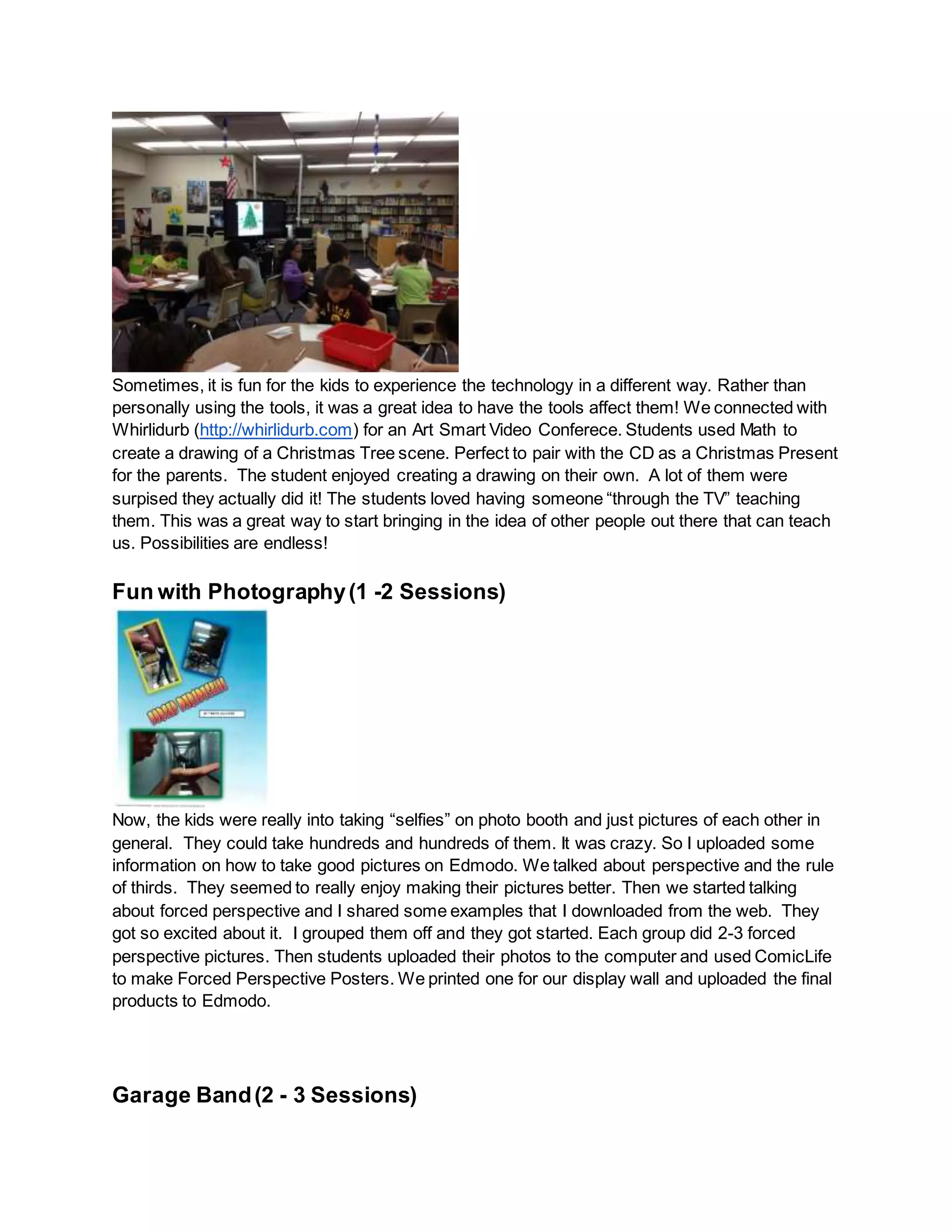 Sometimes, it is fun for the kids to experience the technology in a different way. Rather than
personally using the tools, it was a great idea to have the tools affect them! We connected with
Whirlidurb (http://whirlidurb.com) for an Art Smart Video Conferece. Students used Math to
create a drawing of a Christmas Tree scene. Perfect to pair with the CD as a Christmas Present
for the parents. The student enjoyed creating a drawing on their own. A lot of them were
surpised they actually did it! The students loved having someone “through the TV” teaching
them. This was a great way to start bringing in the idea of other people out there that can teach
us. Possibilities are endless!
Fun with Photography(1 -2 Sessions)
Now, the kids were really into taking “selfies” on photo booth and just pictures of each other in
general. They could take hundreds and hundreds of them. It was crazy. So I uploaded some
information on how to take good pictures on Edmodo. We talked about perspective and the rule
of thirds. They seemed to really enjoy making their pictures better. Then we started talking
about forced perspective and I shared some examples that I downloaded from the web. They
got so excited about it. I grouped them off and they got started. Each group did 2-3 forced
perspective pictures. Then students uploaded their photos to the computer and used ComicLife
to make Forced Perspective Posters. We printed one for our display wall and uploaded the final
products to Edmodo.
Garage Band(2 - 3 Sessions)
 