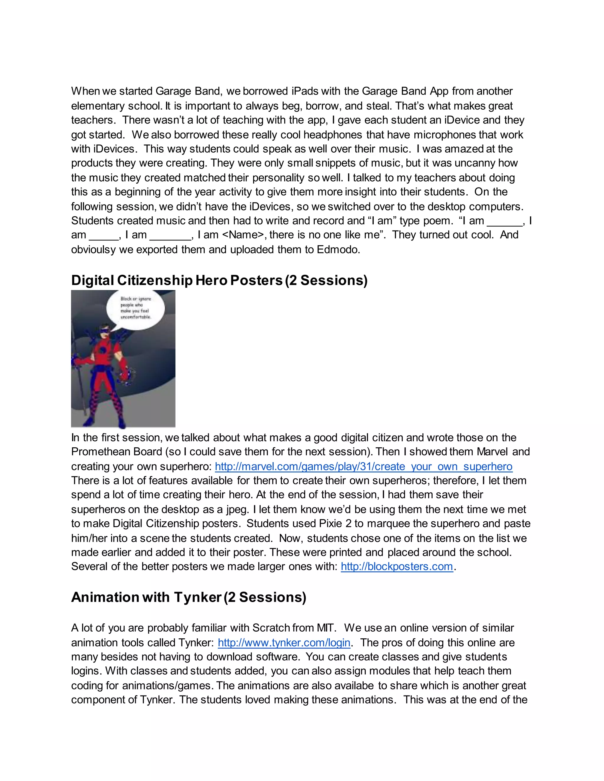 When we started Garage Band, we borrowed iPads with the Garage Band App from another
elementary school. It is important to always beg, borrow, and steal. That’s what makes great
teachers. There wasn’t a lot of teaching with the app, I gave each student an iDevice and they
got started. We also borrowed these really cool headphones that have microphones that work
with iDevices. This way students could speak as well over their music. I was amazed at the
products they were creating. They were only small snippets of music, but it was uncanny how
the music they created matched their personality so well. I talked to my teachers about doing
this as a beginning of the year activity to give them more insight into their students. On the
following session, we didn’t have the iDevices, so we switched over to the desktop computers.
Students created music and then had to write and record and “I am” type poem. “I am ______, I
am _____, I am _______, I am <Name>, there is no one like me”. They turned out cool. And
obvioulsy we exported them and uploaded them to Edmodo.
Digital Citizenship Hero Posters(2 Sessions)
In the first session, we talked about what makes a good digital citizen and wrote those on the
Promethean Board (so I could save them for the next session). Then I showed them Marvel and
creating your own superhero: http://marvel.com/games/play/31/create_your_own_superhero
There is a lot of features available for them to create their own superheros; therefore, I let them
spend a lot of time creating their hero. At the end of the session, I had them save their
superheros on the desktop as a jpeg. I let them know we’d be using them the next time we met
to make Digital Citizenship posters. Students used Pixie 2 to marquee the superhero and paste
him/her into a scene the students created. Now, students chose one of the items on the list we
made earlier and added it to their poster. These were printed and placed around the school.
Several of the better posters we made larger ones with: http://blockposters.com.
Animation with Tynker(2 Sessions)
A lot of you are probably familiar with Scratch from MIT. We use an online version of similar
animation tools called Tynker: http://www.tynker.com/login. The pros of doing this online are
many besides not having to download software. You can create classes and give students
logins. With classes and students added, you can also assign modules that help teach them
coding for animations/games. The animations are also availabe to share which is another great
component of Tynker. The students loved making these animations. This was at the end of the
 