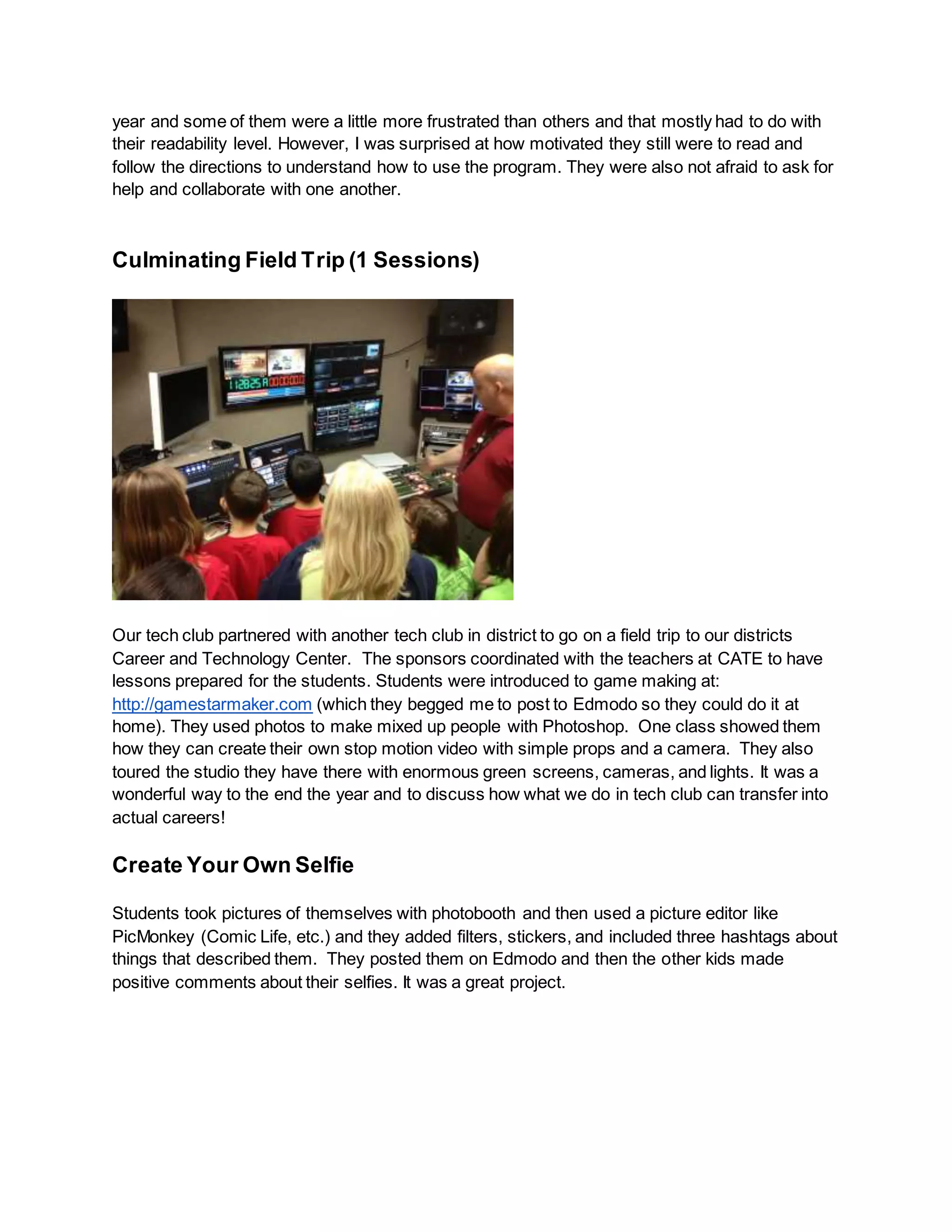 year and some of them were a little more frustrated than others and that mostly had to do with
their readability level. However, I was surprised at how motivated they still were to read and
follow the directions to understand how to use the program. They were also not afraid to ask for
help and collaborate with one another.
Culminating Field Trip (1 Sessions)
Our tech club partnered with another tech club in district to go on a field trip to our districts
Career and Technology Center. The sponsors coordinated with the teachers at CATE to have
lessons prepared for the students. Students were introduced to game making at:
http://gamestarmaker.com (which they begged me to post to Edmodo so they could do it at
home). They used photos to make mixed up people with Photoshop. One class showed them
how they can create their own stop motion video with simple props and a camera. They also
toured the studio they have there with enormous green screens, cameras, and lights. It was a
wonderful way to the end the year and to discuss how what we do in tech club can transfer into
actual careers!
Create Your Own Selfie
Students took pictures of themselves with photobooth and then used a picture editor like
PicMonkey (Comic Life, etc.) and they added filters, stickers, and included three hashtags about
things that described them. They posted them on Edmodo and then the other kids made
positive comments about their selfies. It was a great project.
 
