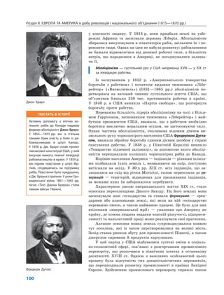 Розділ ІІ. ЄВРОПА ТА АМЕРИКА в добу революцій і національного об’єднання (1815—1870 рр.)
100
у власності людину. У 1816 р. вони придбали землі на узбе-
режжі Африки та заснували державу Ліберія. Аболіціоністи
збиралися викуповувати в плантаторів рабів, звільняти їх і пе-
ревозити сюди. Однак ця ідея не набула розвитку: рабовласники
не бажали відмовлятися від дешевої робочої сили, а більшість
негрів, що народилися в Америці, не погоджувалися залиша-
ти її.
Аболіціонізм — суспільний рух у США наприкінці XVIII — у XIX ст.
за ліквідацію рабства.
Із заснуванням у 1852 р. «Американського товариства
боротьби з рабством» і початком видання тижневика «Лібе-
рейтор» («Визволитель») (1831—1865 рр.) аболіціонізм пе-
ретворився на вагомий чинник суспільного життя США, що
об’єднував близько 250 тис. противників рабства в країні.
У 1840 р. в США виникла «Партія свободи», що розгорнула
боротьбу проти рабства.
Переважна більшість лідерів аболіціонізму на чолі з Вілья-
мом Гаррісоном, засновником тижневика «Ліберейтор» і май-
бутнім президентом США, вважала, що з рабством необхідно
боротися виключно моральним осудом, не застосовуючи силу.
Однак частина аболіціоністів, очолювана відомим діячем ви-
звольного руху чорношкірого населення США Фредеріком Дугла-
сом, вважала збройну боротьбу єдиним дієвим засобом у справі
скасування рабства. У 1838 р. у Північній Кароліні виникло
«Товариство підземної залізниці», за допомогою якого аболіці-
оністи переправляли колишніх чорношкірих рабів до Канади.
Корінне населення Америки — індіанців — різними шляха-
ми позбавляли їхніх земель і, незважаючи на опір, поступово
витісняли на захід. У 30-х рр. XIX ст. всіх індіанців, що за-
лишилися на схід від річки Міссісіпі, силою переселили до ре-
зервацій — територій, відведених для проживання індіанців,
за межами яких їм заборонялося перебувати.
Характерною рисою американського життя XIX ст. стало
освоєння переселенцями Дикого Заходу. На його землях вони
засновували нові господарства та ставали фермерами — орен-
дарями або власниками землі, які вели на ній господарство
переважно своєю, а також найманою працею. Це було для них
втіленням «американської мрії» — уявлення про Америку як
країну, де кожна людина завдяки власній рішучості, підприєм-
ливості та наполегливій праці може реалізувати свої прагнення.
Активне освоєння нових земель супроводжувалося появою
тут поселень, які із часом перетворювалися на великі міста.
Захід ставав ринком збуту для промисловості Півночі, а також
джерелом сировини й продуктів харчування.
У цей період у США відбувалися суттєві зміни в соціаль-
но-економічній сфері, пов’язані з розгортанням промислового
перевороту, що розпочався в північних штатах в останньому
десятилітті XVIII ст. Однією з важливих особливостей цього
процесу була відсутність тих докапіталістичних пережитків,
що перешкоджали розвитку промисловості в країнах Західної
Європи. Здійсненню промислового перевороту сприяло також
Джон Браун
Фредерік Дуглас
ПОСТАТЬ В ІСТОРІЇ
Активну допомогу у втечах ко-
лишніх рабів до Канади надавав
фермер-аболіціоніст Джон Браун.
У 1854—1855 рр. він із п’ятьма
синами брав участь у боях із ра-
бовласниками в штаті Канзас.
У 1858 р. Дж. Браун склав проект
тимчасової конституції США, у якій
висунув вимогу повної ліквідації
рабовласництва в країні. У 1859 р.
він підняв повстання у штаті Вір-
гінія, сподіваючись на підтримку
рабів. Повстання було придушено,
а Дж. Брауна стратили. У роки Гро-
мадянської війни 1861—1865 рр.
пісня «Тіло Джона Брауна» стала
гімном військ Півночі.
 
