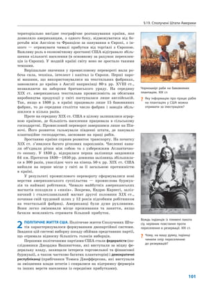 §19. Сполучені Штати Америки
101
територіально вигідне географічне розташування країни, яке
дозволяло американцям, з одного боку, відмежуватися від бо-
ротьби між Англією та Францією за панування в Європі, з ін-
шого — отримувати чималі прибутки від торгівлі з Європою.
Важливу роль в економічному зростанні США відігравало збіль-
шення кількості населення (в основному за рахунок переселен-
ців із Європи). У жодній країні світу воно не зростало такими
темпами.
Вирішальне значення у промисловому перевороті мали ро-
боча сила, техніка, інтелект і капітал із Європи. Перші паро-
ві машини, що використовувалися на текстильних фабриках,
завозилися до країни з Англії наприкінці 80-х рр. XVIII ст.,
незважаючи на заборони британського уряду. На середину
XIX ст. американська текстильна промисловість за обсягами
виробництва продукції у світі поступалася лише англійській.
Так, якщо в 1808 р. в країні працювало лише 15 бавовняних
фабрик, то до середини століття число фабрик і заводів збіль-
шилося в кілька разів.
Проте на середину XIX ст. США в цілому залишилися аграр-
ною країною, де більшість населення працювала в сільському
господарстві. Промисловий переворот завершився лише на Пів-
ночі. Його розвиток гальмували південні штати, де панувало
плантаційне господарство, засноване на праці рабів.
Зростанню країни сприяв розвиток транспорту. На початку
XIX ст. з’явилося багато річкових пароплавів. Численні кана-
ли об’єднали річки між собою та з узбережжям Атлантично-
го океану. У 1830 р. відкрилася перша залізниця завдовжки
64 км. Протягом 1830—1850 рр. довжина залізниць збільшила-
ся в 300 разів, унаслідок чого на кінець 50-х рр. XIX ст. США
вийшли на перше місце у світі за її загальною протяжністю
в країні.
У результаті промислового перевороту сформувалися нові
верстви американського суспільства — промислова буржуа-
зія та наймані робітники. Чимало майбутніх американських
магнатів походили з «низів». Зокрема, Ендрю Карнегі, заліз-
ничний і сталеплавильний магнат другої половини XIX ст.,
починав свій трудовий шлях у 12 років підсобним робітником
на текстильній фабриці. Американці були дуже рухливими.
Вони легко змінювали місце проживання та заняття, якщо
бачили можливість отримати більший прибуток.
2 ПОЛІТИЧНЕ ЖИТТЯ США. Політичне життя Сполучених Шта-
тів характеризувалося формуванням двопартійної системи.
Завдяки цій системі виборну посаду обіймав представник партії,
що отримала відносну більшість голосів виборців.
Першими політичними партіями США стали федералісти (по-
слідовники Джорджа Вашингтона, які виступали за міцну фе-
деральну владу, захищали інтереси торговельної та фінансової
буржуазії, а також частково багатих плантаторів) і демократичні
республіканці (прибічники Томаса Джефферсона, які виступали
за зміцнення влади штатів і спиралися на підтримку фермерів
та інших верств населення із середніми прибутками).
Чорношкірі раби на бавовняних
плантаціях. XIX ст.
? Яку інформацію про працю рабів
на плантаціях у США можна
отримати за ілюстрацією?
Вождь індіанців із племені лакота
сіу, керівник повстання проти
переселення в резервації. XIX ст.
? Чому, на вашу думку, індіанці
чинили опір переселенню
до резервацій?
 