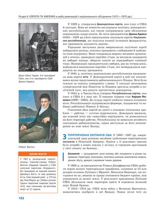 ЦІКАВІ ФАКТИ
У 1807 р. ірландський пересе-
ленець, інженер-самоук Роберт
Фултон збудував перший у США
колісний пароплав «Клермонт».
Він працював на паровій машині
Джеймса Ватта та мав довжину
43 м. Свій перший рейс у 270 км
від Нью-Йорка до Олбані річкою
Гудзон пароплав подолав (проти
течії, при сильному зустрічному
вітрі) за 32 години.
Розділ ІІ. ЄВРОПА ТА АМЕРИКА в добу революцій і національного об’єднання (1815—1870 рр.)
102
У 1828 р. утворилася Демократична партія, яка існує в США
й сьогодні. Вона не повністю наслідувала політику демократич-
них республіканців, але також підтримувала ідею збільшення
повноважень влади штатів. За часів президентства Джона Адамса
(1825—1829 рр.) його прихильники заснували партію Національ-
них республіканців, що поділяла позиції колишніх федералістів,
які припинили діяльність раніше.
Упродовж наступних років американські політичні партії
набиралися досвіду, вчилися працювати з виборцями й здобува-
ти їхню підтримку. Вони створювали мережу місцевих організа-
цій у штатах, проводили партійні з’їзди, де висували кандидатів
на виборні посади, збирали кошти на передвиборчі кампанії
тощо. Напередодні президентських виборів, раз на чотири роки,
відбувалися національні партійні з’їзди, які затверджували кан-
дидатів на посаду президента.
У 1841 р. політику національних республіканців продовжи-
ла нова партія вігів. У Демократичній партії в цей час посилю-
вався вплив представників рабовласницького Півдня. Віги були
схильні до пошуку компромісу з ними. У ситуації загострення
суперечностей між Північчю та Півднем зростала потреба в по-
літичній силі, яка рішуче протистояла демократам.
У 1854 р. в Чикаго було створено Республіканську партію, яка
існує в США й у наш час. Її першим лідером став Авраам Лін-
кольн (1809—1865). До складу партії увійшло чимало колишніх
вігів. Республіканців підтримували фермери, підприємці та на-
ймані робітники Півночі й Заходу.
Ставлення обох партій до однієї з основних тогочасних про-
блем — рабства — суттєво відрізнялося. Демократи вважали,
що кожний штат має самостійно вирішувати, чи дозволяється
на його території рабство. Республіканці не вимагали негайного
скасування рабовласництва, однак виступали за його непоши-
рення на нові землі Заходу.
3 ТЕРИТОРІАЛЬНА ЕКСПАНСІЯ США. У 1803—1867 рр. амери-
канський уряд різними засобами здійснював територіальну
експансію в Північній Америці. Однією з її важливих причин
була потреба в нових землях у зв’язку зі стрімким зростанням
у світі попиту на бавовну.
Експансія — розширення зони впливу або панування в різних на-
прямках (територія, економіка, політика) шляхом захоплення земель,
ринків збуту, джерел сировини інших держав.
У 1803 р. за президентства Томаса Джефферсона США зроби-
ли перше велике територіальне придбання, купивши за 15 млн
доларів колонію Луїзіана у Франції. Наполеон Бонапарт, що по-
годився на це, вважав за краще поповнити бюджет країни, ніж
утримувати ці далекі землі. У результаті приєднання Луїзіани
США збільшили свою територію вдвічі й отримали великий
порт Новий Орлеан.
У 1812—1814 рр. США вели війну з Великою Британією,
намагаючись відібрати в неї Канаду. Однак після того як
Джон Куїнсі Адамс, 6-й президент
США, син 2-го президента США
Джона Адамса
Роберт Фултон
 