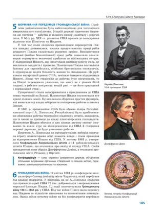 §19. Сполучені Штати Америки
105
5 ФОРМУВАННЯ ПЕРЕДУМОВ ГРОМАДЯНСЬКОЇ ВІЙНИ. Проб-
лема рабовласництва була найскладнішою для тогочасного
американського суспільства. В одній державі одночасно існува-
ли дві системи — рабства й вільного ринку, капіталу і робочої
сили. У 50-х рр. ХІХ ст. розвиток США призвів до загострення
відносин між Північчю та Півднем.
У той час коли охоплена промисловим переворотом Пів-
ніч швидко розвивалася, низька продуктивність праці рабів
аграрного Півдня гальмувала розвиток країни. Використання
дешевої (майже безкоштовної) праці рабів дозволяло планта-
торам отримувати величезні прибутки за мінімальних витрат.
У підприємців Півночі, що оплачували найману робочу силу, це
викликало заздрість і протести. Плантатори Півдня поставляли
бавовну для європейських, особливо британських споживачів,
й отримували звідти більшість машин та обладнання. Це руй-
нувало внутрішній ринок США, зачіпало інтереси підприємців
Півночі. Якщо тут ставлення до рабства було негативним, то
на Півдні переважали уявлення, що «негр не є рівним білій
людині, а рабська покірність вищій расі — це його природний
і нормальний стан».
Суперечності стали загострюватися з приєднанням до США
нових територій на Заході. Плантатори Півдня скуповували тут
кращі ділянки землі. Це викликало обурення простих фермерів,
які вимагали від влади заборонити поширення рабства в штатах
Заходу.
У 1861 р. президентом США було обрано лідера Республі-
канської партії А. Лінкольна. Республіканці були прибічника-
ми обмеження рабства територією південних штатів, вважаючи,
що із часом це призведе до краху плантаторських господарств.
Плантатори Півдня вбачали в цих планах загрозу своєму існу-
ванню та взяли курс на відокремлення від США й створення
окремої держави, де буде узаконено рабство.
Перемога А. Лінкольна на президентських виборах означа-
ла втрату плантаторами всієї повноти влади і стала приводом
до відокремлення Півдня від США. У лютому 1861 р. утвори-
лася Конфедерація Американських Штатів з 11 рабовласницьких
штатів Півдня, що оголосили про вихід зі складу США. Своїм
президентом вони обрали Джефферсона Девіса, а столицею про-
голосили місто Річмонд у Віргінії.
Конфедерація — союз окремих суверенних держав, об’єднаних
спільними керівними органами, створений із певною метою, пере-
важно зовнішньополітичною та воєнною.
6ГРОМАДЯНСЬКА ВІЙНА. 12 квітня 1861 р. конфедерати захо-
пили форт Самтер (поблизу міста Чарлстон), який перебував
під владою федератів. У відповідь на це А. Лінкольн оголосив
про призов до армії США 75 тис. добровольців і запровадження
морської блокади Півдня. Ці події започаткували Громадянську
війну 1861—1865 рр. у США. Під час війни Північ мала перевагу
над Півднем за кількістю населення та економічним потенціа-
лом. Однак після початку війни на бік конфедератів перейшло
Авраам Лінкольн,
16-й президент США
Джефферсон Девіс
Велика печатка Конфедерації
Американських Штатів
 