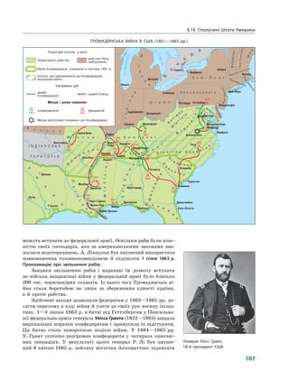 §19. Сполучені Штати Америки
107
можуть вступати до федеральної армії. Оскільки раби були влас-
ністю своїх господарів, яка за американськими законами вва-
жалася недоторканною, А. Лінкольн був змушений використати
повноваження головнокомандувача й підписати 1 січня 1863 р.
Прокламацію про звільнення рабів.
Завдяки звільненню рабів і наданню їм дозволу вступати
до війська наприкінці війни у федеральній армії було близько
200 тис. чорношкірих солдатів. Із цього часу Громадянська ві-
йна стала боротьбою не лише за збереження єдності країни,
а й проти рабства.
Здійснені заходи дозволили федератам у 1863—1865 рр. до-
сягти перелому в ході війни й узяти до своїх рук воєнну ініціа-
тиву. 1—3 липня 1863 р. в битві під Геттісбергом у Пенсильва-
нії федеральна армія генерала Улісса Гранта (1822—1885) завдала
вирішальної поразки конфедератам і примусила їх відступити.
Ця битва стала поворотною подією війни. У 1864—1865 рр.
У. Грант успішно розгромив конфедератів у чотирьох одночас-
них операціях. У результаті цього генерал Р. Лі був змуше-
ний 9 квітня 1865 р. поблизу містечка Аппоматтокс підписати
Генерал Улісс Грант,
18-й президент США
ГРОМАДЯНСЬКА ВІЙНА В США (1861—1865 рр.)
 