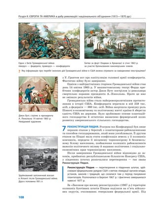 Розділ ІІ. ЄВРОПА ТА АМЕРИКА в добу революцій і національного об’єднання (1815—1870 рр.)
108
з У. Грантом акт про капітуляцію головної армії конфедератів.
Фактично війну було завершено.
Однією з найтрагічніших сторінок Громадянської війни став
день 14 квітня 1865 р. У вашингтонському театрі Форда при-
бічник конфедератів актор Джон Бутс пострілом із револьвера
смертельно поранив президента А. Лінкольна. Проте це вже
не змінило результатів війни.
Громадянська війна стала найкровопролитнішим протисто-
янням в історії США. Конфедерати втратили в ній 258 тис.
осіб, а федерати — 360 тис. осіб. Війна закріпила провідну роль
Півночі в економічному та політичному житті країни й зберегла
єдність США як держави. Було зруйновано основи плантацій-
ного господарства й остаточно визначено фермерський шлях
розвитку американського сільського господарства.
7 РЕКОНСТРУКЦІЯ ПІВДНЯ. Розгром сил Конфедерації був лише
першим етапом у боротьбі з плантаторами-рабовласниками
та способом господарювання, який вони уособлювали. Її другим
етапом на Півдні мала стати конфіскація земель у її колишніх
власників, передача її місцевому чорношкірому й безземель-
ному білому населенню, позбавлення колишніх рабовласників
важелів політичного впливу й надання політичних і соціально-
економічних прав чорношкірому населенню.
Після завершення Громадянської війни відповідно до за-
конів, прийнятих республіканською більшістю Конгресу США,
у південних штатах розпочалися перетворення — так звана
Реконструкція Півдня.
Реконструкція Півдня — перетворення в південних штатах, здій-
снювані федеральним урядом США з метою ліквідації органів влади,
установ, законів і традицій, що склалися там у період панування
плантаторів. Розпочалася в березні 1867 р. і фактично завершилася
навесні 1877 р.
За «Законом про воєнну реконструкцію» (1867 р.) територію
колишніх бунтівних штатів Півдня поділили на п’ять військо-
вих округів, очолюваних генералами федеральної армії. Під
Джон Бутс стріляє в президента
А. Лінкольна 14 квітня 1865 р.
Невідомий художник
Зруйнований залізничний вокзал
в Атланті після Громадянської війни.
Друга половина XIX ст.
Одна з битв Громадянської війни:
ліворуч — федерати, праворуч — конфедерати
Битва за форт Хіндман в Арканзасі в січні 1863 р.
за участю броньованих канонерських човнів
? Яку інформацію про перебіг воєнних дій Громадянської війни в США можна отримати за наведеними ілюстраціями?
 