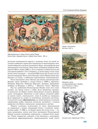 §19. Сполучені Штати Америки
109
наглядом командувачів округів у кожному штаті на основі за-
гального виборчого права (яке надавалося й чорношкірому насе-
ленню) обиралися місцеві законодавчі збори, що розробляли нові
демократичні конституції. Вони мали затвердити прийняті Кон-
гресом США в червні 1866 р. 13-ту поправку до Конституції про
скасування рабства і 14-ту поправку, за якою право голосу нада-
валося всім чоловікам — жителям США віком від 21 року (за ви-
нятком індіанців). Після цього бунтівні штати Півдня знову при-
ймалися до Союзу, а військова адміністрація ліквідовувалася.
Після виконання умов «Закону про воєнну реконструкцію»
Конгрес знову відновив у складі Союзу в 1868 р. Арканзас,
Південну Кароліну, Північну Кароліну, Луїзіану, Джорджію,
Алабаму та Флориду, у 1870 р. — Міссісіпі, Техас і Віргінію.
Під час здійснення Реконструкції Півдня землі всіх план-
таторів, які брали участь у війні, було примусово продано.
У результаті на Півдні значно збільшилася кількість фермер-
ських господарств. Одночасно із цим чимало колишніх рабів,
не маючи освіти, спеціальності, землі й засобів до існування,
були приречені на злидні та економічну залежність від білих.
У результаті цього афроамериканці, як тепер називали колишніх
чорношкірих рабів, втрачали політичну активність і ставали
джерелом постійного соціального напруження в регіоні.
Чимало колишніх плантаторів та їхніх прихильників
не змирилися з новим становищем білих і колишніх чорно-
шкірих рабів. У 1866 р. на Півдні виник Ку-клукс-клан — та-
ємна організація, метою якої було протидіяти Реконструкції
Півдня шляхом поширення переконань у перевазі білої люди-
ни. Члени товариства, одягнені в білі балахони з каптурами,
залякували афроамериканців, перешкоджаючи їхній участі Ку-клукс-клан. Карикатура 1874 р.
Перше голосування.
Листівка 1867 р.
Збройний напад
на афроамериканців у Мемфісі
(штат Теннессі) в 1866 р.
Невідомий художник
Афроамериканські лідери Реконструкції Півдня:
Бланш Брюс, Фредерік Дуглас, Хайрем Родс Ревелс. 1881 р.
 