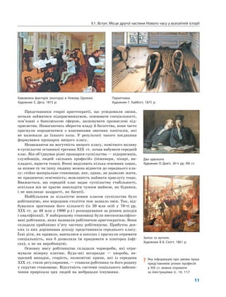 §1. Вступ. Місце другої частини Нового часу у всесвітній історії
11
Представники старої аристократії, що усвідомили зміни,
почали займатися підприємництвом, освоювати спеціальності,
пов’язані з банківською сферою, засновувати промислові під-
приємства. Намагаючись зберегти владу й багатства, вони часто
прагнули породичатися з власниками значних капіталів, які
не належали до їхнього кола. У результаті такого поєднання
формувався прошарок вищого класу.
Незважаючи на могутність вищого класу, помітного впливу
в суспільстві останньої третини XIX ст. почав набувати середній
клас. Він об’єднував різні прошарки суспільства — підприємців,
службовців, людей «вільних професій» (інженери, лікарі, ви-
кладачі, юристи тощо). Вчені виділяють кілька основних ознак,
за якими ту чи іншу людину можна віднести до середнього кла-
су: стійке матеріальне становище, яке, однак, не дозволяє жити,
не працюючи; освіченість; можливість наймати прислугу тощо.
Вважається, що середній клас надає суспільству стабільності,
оскільки він не прагне заволодіти чужим майном, як бідняки,
і не викликає заздрості, як багатії.
Найбільшим за кількістю новим класом суспільства було
робітництво, яке впродовж століття теж зазнало змін. Так, від-
бувалося зростання його кількості (із 20 млн осіб у 70-ті рр.
XIX ст. до 40 млн у 1900 р.) і розшарування за рівнем доходів
і кваліфікації. У найкращому становищі були висококваліфіко-
вані робітники, яких називали робітничою аристократією. Вони
складали приблизно п’яту частину робітництва. Прибуток дея-
ких із них дорівнював доходу представників середнього класу.
Їхні діти, як правило, навчалися в школах і прагнули отримати
спеціальність, яка б дозволяла їм працювати в конторах (офі-
сах), а не на виробництві.
Основну масу робітництва складали чорнороби, які отри-
мували мізерну платню. Будь-які негаразди — хвороба, не-
щасний випадок, старість, економічні кризи, які із середини
XIX ст. стали регулярними,— ставили робітника та його родину
у скрутне становище. Відсутність системи соціального забезпе-
чення прирікала цих людей на жебрацьке існування.
Бавовняна факторія (контора) в Новому Орлеані.
Художник Е. Дега, 1873 р.
Паркетники.
Художник Г. Кайботт, 1875 р.
? Яку інформацію про умови праці
представників різних професій
у XIX ст. можна отримати
за ілюстраціями (с. 10, 11)?
Залізо та вугілля.
Художник В.Б. Скотт, 1861 р.
Два адвокати.
Художник О. Дом’є, 30-ті рр. XIX ст.
 