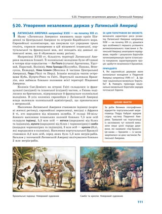 §20. Утворення незалежних держав у Латинській Америці
111
§20. Утворення незалежних держав у Латинській Америці
ЗА ЦИМ ПАРАГРАФОМ ВИ ЗМОЖЕТЕ:
визначати характерні риси розви-
тку Латинської Америки наприкінці
XVIII — на початку XIX ст.; дізнатися
про особливості першого успішного
антиколоніального повстання в Ла-
тинській Америці; аналізувати переду-
мови, перебіг і результати боротьби
латиноамериканців проти іспансько-
го панування; характеризувати про-
цес здобуття незалежності Бразилією.
ПРИГАДАЙТЕ
1. Які європейські держави мали
колоніальні володіння в Південній
Америці наприкінці XVIII ст.? 2. Що
таке національно-визвольна бороть-
ба? 3. Наведіть приклади націо-
нально-визвольної боротьби народів
тогочасної Європи.
1 ЛАТИНСЬКА АМЕРИКА наприкінці XVIII — на початку XIX ст.
Назву «Латинська Америка» вживають щодо країн Пів-
денної та Центральної Америки та островів Карибського моря.
Європейські колонізатори, що панували тут упродовж трьох
століть, сприяли поширенню в цій місцевості іспанської, пор-
тугальської та французької мов, які походять від давньої ла-
тинської мови, що й обумовило назву регіону.
Наприкінці XVIII ст. більшість території Латинської Аме-
рики належала Іспанії. Її колоніальні володіння були об’єднані
в чотири віце-королівства — Ла-Плата (сучасні Аргентина, Уруг-
вай, Парагвай, Болівія), Нова Гранада (Колумбія, Панама, Вене-
суела, Еквадор), Нова Іспанія (Мексика й частина Центральної
Америки), Перу (Чилі та Перу). Іспанія володіла також остро-
вами Куба, Пуерто-Рико та Гаїті. Португалії належала Брази-
лія, яка займала близько половини всієї території Південної
Америки.
Колонія Сан-Домінго на острові Гаїті складалася із фран-
цузької (західної) та іспанської (східної) частин, а Гвіана поді-
лялася на британське, нідерландське й французьке колоніальні
володіння. В усіх колоніях європейців у Латинській Америці
влада належала колоніальній адміністрації, що призначалася
з метрополій.
Населення Латинської Америки становили індіанці (корін-
ні жителі регіону), європейські переселенці, вихідці з Африки
й ті, хто народився від мішаних шлюбів. У складі 16-міль-
йонного населення іспанських колоній близько 7,5 млн осіб
складали індіанці, 5,3 млн осіб — метиси (народжені від білих
та індіанців), мулати (народжені від білих і чорношкірих) і самбо
(нащадки чорношкірих та індіанців), 3 млн осіб — креоли (білі,
які народилися в колоніях). Населення португальської Бразилії
становило 3,2 млн осіб, серед яких було 1,3 млн негрів-рабів.
Загалом у тогочасній Латинській Америці налічувалося близько
2 млн негрів-рабів.
Бразильські індіанці. Невідомий художник Самбо та креоли. Невідомий художник
ЦІКАВІ ФАКТИ
За доби Великих географічних
відкриттів португальський море-
плавець Педру Кабрал відкрив
східну частину Південної Аме-
рики. Тривалий час португальці
із заснованих тут колоній виво-
зили лише цінні породи дере-
вини, які називали «пау-бразил».
Ця назва — Бразилія — із часом
закріпилася за цією частиною Ла-
тинської Америки.
 