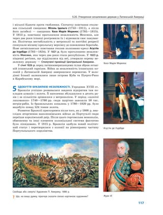 §20. Утворення незалежних держав у Латинській Америці
117
і міської бідноти проти гноблення. Спочатку повстання очолю-
вав сільський священик Мігель Ідальго (1753—1811), а після
його загибелі — священик Хосе Марія Морелос (1765—1815).
У 1813 р. повстанці проголосили незалежність Мексики, але
через два роки іспанці розгромили їх і відновили своє пануван-
ня. Політична нестабільність у метрополії та постійні репресії
спонукали місцеву креольську верхівку до поновлення боротьби.
Нове антиіспанське повстання очолив полковник-креол Агустін
де Ітурбіде (1783—1824). У 1821 р. було проголошено незалеж-
ність Мексики, яка через два роки стала республікою. У 1823 р.
південні регіони, що відділилися від неї, утворили окрему не-
залежну державу — Сполучені провінції Центральної Америки.
У січні 1826 р. перед латиноамериканцями склав зброю остан-
ній іспанський гарнізон. Війна за незалежність іспанських ко-
лоній у Латинській Америці завершилася перемогою. У воло-
дінні Іспанії залишилися лише острови Куба та Пуерто-Рико
в Карибському морі.
5 ЗДОБУТТЯ БРАЗИЛІЄЮ НЕЗАЛЕЖНОСТІ. Упродовж XVIII ст.
Бразилія успішно розвивалася завдяки відкритим там по-
кладам алмазів і золота. Її населення збільшилося в десять ра-
зів і за кількістю зрівнялося з метрополією. У період «золотої
лихоманки» 1740—1760 рр. сюди щорічно завозили 50 тис.
негрів-рабів. Із бразильських копалень у 1780—1820 рр. було
видобуто понад 524 тонни золота.
Розвиток Бразилії прискорився після того, як у 1808 р. вна-
слідок вторгнення наполеонівських військ до Португалії сюди
переїхав королівський двір. Після цього торговельна монополія,
обмеження та інші елементи колоніальної системи фактично
було ліквідовано. У 1815 р. Бразилія здобула новий політич-
ний статус і перетворилася з колонії на рівноправну частину
Португальського королівства.
Свобода або смерть! Художник П. Америку, 1888 р.
? Що, на вашу думку, прагнув сказати своєю картиною художник?
Агустін де Ітурбіде
Хосе Марія Морелос
Жуан VI
 