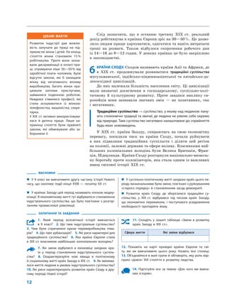  ﻿
12
Слід зазначити, що в  останню третину XIX  ст. реальний
дохід робітництва в країнах Європи зріс на 30—50 %. Це дозво-
лило людям краще харчуватися, одягатися та навіть витрачати
гроші на  розваги. Також відбулося скорочення робочого дня
із 14—16 до 8—12 годин. У деяких країнах це було закріплено
в  законодавстві.
6	КРАЇНИ СХОДУ. Сходом називають країни Азії та Африки, де
в  XIX  ст. продовжували розвиватися традиційні суспільства
мусульманської, індійсько-південноазіатської та  китайсько-да-
лекосхідної цивілізацій.
До них належала більшість населення світу. Ці цивілізації
мали визначні досягнення в  господарському, суспільно-полі-
тичному й  культурному розвитку. Проте завдяки виклику єв-
ропейців вони зазнавали значних змін  — як позитивних, так
і  негативних.
Традиційне суспільство — суспільство, у якому над людиною пану-
ють споконвічні традиції та звичаї, де людина не уявляє себе окремо
від природи. Таке суспільство негативно налаштоване до сприйняття
будь-яких нововведень.
У XIX  ст. країни Заходу, спираючись на  свою економічну
перевагу, посилили тиск на  країни Сходу, почали руйнувати
в  них підвалини традиційних суспільств і  ділити цей регіон
на колонії, залежні держави та сфери впливу. Власниками най-
більших колоніальних володінь були Велика Британія, Фран-
ція, Нідерланди. Країни Сходу розгорнули національно-визволь-
ну боротьбу проти колонізаторів, яка стала одним із важливих
явищ світової історії XIX  ст.
ВИСНОВКИ
„„ У 9 класі ви вивчатимете другу частину історії Нового
часу, що охоплює події кінця XVIII — початку XX ст.
„„ У країнах Заходу цей період називають епохою модер-
нізації. В економічному житті тут відбувалося становлення
індустріального суспільства, що було пов’язане з розгор-
танням промислової революції.
„„ У суспільно-політичному житті західних країн цього пе-
ріоду визначальними були зміни, пов’язані з руйнуванням
«старого порядку» й становленням засад демократії.
„„ Розвиток країн Сходу, де зберігалися традиційні су­
спільства, у XIX ст. відбувався під тиском країн Заходу,
що економічно переважали, і поступового усвідомлення
необхідності протидіяти йому.
ЗАПИТАННЯ ТА ЗАВДАННЯ
1. Який період всесвітньої історії вивчається
в 9 класі?  2. Що таке індустріальне суспільство? 
3.  Чим були спричинені кризи перевиробництва това-
рів?  4. Що таке урбанізація?  5. Які риси характерні для
традиційного суспільства?  6. Яка країна Європи стала
в XIX ст. власником найбільших колоніальних володінь?
7. Які зміни відбулися в економіці західних кра-
їн у період становлення індустріального суспіль-
ства?  8. Охарактеризуйте нові явища в політичному
й соціальному житті країн Заходу в XIX ст.  9. Як змінюва-
лося життя людини в умовах індустріального суспільства? 
10. Які риси характеризують розвиток країн Сходу в дру-
гому періоді Нової історії?
11. Складіть у зошиті таблицю «Зміни в розвитку
країн Заходу в XIX ст.».
Сфера життя Які зміни відбулися
12. Покажіть на карті провідні країни Європи та сві-
ту, які ви вивчатимете цього року. Назвіть їхні столиці. 
13. Об’єднайтеся в малі групи й обговоріть, яку роль віді-
грало «довге» XIX століття в розвитку людства.
14. Підготуйте есе за темою «Для чого ми вивча-
ємо історію».
ЦІКАВІ ФАКТИ
Розвиток індустрії дав можли-
вість залучати до праці на під-
приємстві жінок і дітей. На кінець
століття жінки становили 15 %
робітництва. Проте вони зазна-
вали дискримінації в оплаті пра-
ці, отримуючи ліше 30—50 % від
заробітної плати чоловіків, були
відсутні закони, які б захищали
жінку від негативного впливу
виробництва. Багато жінок пра-
цювали хатніми прислугами,
займалися поденною роботою.
Невдовзі з’явилися професії, які
стали асоціюватися із жінкою:
телефоністка, машиністка, секре­
тарка.
У XIX ст. активно використовува-
лася й дитяча праця. Лише на-
прикінці століття були прийняті
закони, які обмежували або за-
бороняли її.
 