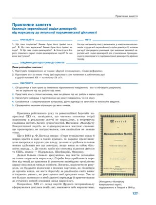 127
Практичне заняття
Еволюція європейської соціал-демократії:
від марксизму до легальної парламентської діяльності
ПРИГАДАЙТЕ
1. Що таке соціалізм? Якими були його ідейні заса-
ди? 2. Що таке марксизм? Якими були його ідейні за-
сади? 3. Що таке соціал-демократія? 4. Коли й де в Єв-
ропі з’явилися перші соціал-демократичні партії? За що
вони виступали?
МЕТА
На підставі аналізу тексту визначити, у чому полягала ево-
люція тогочасної європейської соціал-демократії; шляхом
дискусії сформувати уявлення про значення еволюції єв-
ропейської соціал-демократії для становлення громадян-
ського рівноправ’я та парламентської демократії в країнах
Заходу.
ЗАВДАННЯ ДЛЯ ПІДГОТОВКИ ДО ЗАНЯТТЯ
(Теми розподіляє вчитель.)
1. Підготувати повідомлення за темами: «Другий інтернаціонал», «Соціал-реформізм».
2. Підготувати есе за темою «Чому ідеї марксизму стали панівними в робітничому русі
в другій половині ХІХ — на початку ХХ ст.?».
ХІД РОБОТИ
1. Об’єднайтеся в малі групи за тематикою підготовлених повідомлень і есе та обговоріть результати,
які ви отримали під час роботи над ними.
2. Представте класу спільні висновки, яких ви дійшли під час роботи в малих групах.
3. Презентуйте найкращі з підготовлених до уроку повідомлень та есе класу.
4. Ознайомтеся із запропонованим матеріалом, дайте відповіді на запитання та виконайте завдання.
5. Сформулюйте висновки відповідно до мети заняття.
Практика робітничого руху та революційної боротьби на-
прикінці XIX ст. засвідчила, що частина положень теорії
марксизму в реальному житті не спрацьовує, а теоретична
спадщина містить багато суперечностей. Висновки «Маніфесту
Комуністичної партії» не підтверджувалися життям: станови-
ще пролетаріату не погіршувалося, сам капіталізм не зникав
тощо.
Ще в 1885 р. Ф. Енгельс писав: «Старе суспільство могло б
мирно врости в нове в таких країнах, де народне представни-
цтво зосереджує в руках усю владу, де конституційним шляхом
можна здійснити все що завгодно, якщо маєш за собою біль-
шість народу…». До таких країн він спочатку відносив Англію
та США, згодом — Нідерланди, Швейцарію, Францію.
Дедалі більше ставало зрозумілим, що життя складніше
за схеми теоретиків марксизму. Спроби його прибічників пере-
йти від теорії до практики й розпочати перебудову суспільства
одразу викликали чимало проблем. Зокрема, марксисти не розу-
міли, як будувати відносини з іншими партіями, як ставитися
до органів влади, як вести боротьбу за реалізацію своїх вимог
в існуючих умовах, як реалізувати свої програми тощо. Усе це
все більше запевняло в необхідності перегляду й пристосування
до сучасних потреб основних засад марксизму.
Наприкінці XIX ст. серед партій Другого інтернаціоналу
сформувалося декілька течій, які, вважаючи себе марксистами,
Практичне заняття
Обкладинка «Маніфесту
Комуністичної партії»,
надрукованого в Лондоні в 1848 р.
 