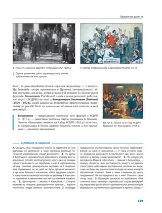 129
ЗАПИТАННЯ ТА ЗАВДАННЯ
1. Складіть план наведеного тексту та підготуйте за ним
відповідь на запитання: у чому полягала еволюція то-
гочасної європейської соціал-демократії. 2. На думку
К. Каутського, «використання державного апарату для за-
доволення потреб експлуатуючого класу вже не складає
сутності держави та не перебуває з нею в нерозривному
зв’язку. Навпаки, демократична держава за її тенденці-
ями спрямована на те, щоб не бути органом меншості,
а органом більшості населення, тобто трудящих класів».
У чому полягає еволюція поглядів на державу К. Каутсько-
го порівняно з уявленнями про неї засновників марксиз-
му? 3. «Демократія,— вважав К. Каутський,— створює
можливість знищити демократичним шляхом… коріння
політичної влади великих експлуататорів. Зі знаряддя
придушення експлуатованих вона починає перетворю-
ватися на засіб їх звільнення…». У чому сутність ново-
го розуміння демократії К. Каутським? Що воно могло
змінити в тактиці соціал-демократів? 4. «Усі результати
досліджень Маркса та Енгельса,— вважав Е. Бернштейн,—
можуть зберегти свою достовірність, якщо їх не зуміють
спростувати нові наукові дослідження, оскільки ані марк-
сизм, ані будь-яка інша система поглядів не може володіти
абсолютною істиною». Яким є ваше ставлення до цього
твердження? Чи погоджуєтеся ви з ним? Поясніть свою
точку зору. 5. Проведіть дискусію за проблемою «Яке
значення мала еволюція європейської соціал-демократії
від марксизму до легальної парламентської діяльності для
формування парламентської демократії в країнах Заходу?».
боку, та революційним (лівим) крилом марксизму — з іншого.
Ця боротьба гостро проявилася в Другому інтернаціоналі: лі-
вих поглядів, зокрема, дотримувалася й активно їх пропагувала
фракція більшовиків Російської соціал-демократичної робітни-
чої партії (РСДРП) на чолі з Володимиром Ульяновим (Леніним)
(1870—1924), який взявся за теоретичне пристосування марк-
сизму до реалій Росії та практичне втілення ідеї соціалістичної
революції.
Більшовики — представники політичної течії (фракції) у РСДРП
(із 1917 р. — самостійна політична партія, очолювана В. Леніним).
Поняття «більшовик» виникло на II з’їзді РСДРП (1903 р.) після того,
як прихильники В. Леніна здобули більшість голосів, а їхні против-
ники — меншість (меншовики).
Практичне заняття
У жертву Інтернаціоналу. Карикатура початку ХХ ст.
? Одним реченням дайте характеристику діячам,
зображеним на ілюстраціях.
В. Ленін та учасники Другого інтернаціоналу/ 1920 р.
Виступ В. Леніна на ІІ з’їзді РСДРП.
Художник Ю. Виноградов, 1952 р.
 