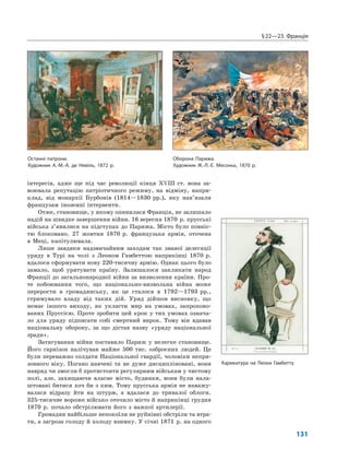 §22—23. Франція
131
інтересів, адже ще під час революції кінця XVIII ст. вона за-
воювала репутацію патріотичного режиму, на відміну, напри-
клад, від монархії Бурбонів (1814—1830 рр.), яку нав’язали
французам іноземні інтервенти.
Отже, становище, у якому опинилася Франція, не залишало
надій на швидке завершення війни. 16 вересня 1870 р. прусські
війська з’явилися на підступах до Парижа. Місто було повніс-
тю блоковано. 27 жовтня 1870 р. французька армія, оточена
в Меці, капітулювала.
Лише завдяки надзвичайним заходам так званої делегації
уряду в Турі на чолі з Леоном Гамбеттою наприкінці 1870 р.
вдалося сформувати нову 220-тисячну армію. Однак цього було
замало, щоб урятувати країну. Залишалося закликати народ
Франції до загальнонародної війни за визволення країни. Про-
те побоювання того, що національно-визвольна війна може
перерости в громадянську, як це сталося в 1792—1793 рр.,
стримувало владу від таких дій. Уряд дійшов висновку, що
немає іншого виходу, як укласти мир на умовах, запропоно-
ваних Пруссією. Проте зробити цей крок у тих умовах означа-
ло для уряду підписати собі смертний вирок. Тому він вдавав
національну оборону, за що дістав назву «уряду національної
зради».
Затягування війни поставило Париж у нелегке становище.
Його гарнізон налічував майже 500 тис. озброєних людей. Це
були переважно солдати Національної гвардії, чоловіки непри-
зовного віку. Погано навчені та не дуже дисципліновані, вони
навряд чи змогли б протистояти регулярним військам у чистому
полі, але, захищаючи власне місто, будинки, вони були нала-
штовані битися хоч би з ким. Тому прусська армія не наважу-
валася відразу йти на штурм, а вдалася до тривалої облоги.
325-тисячне вороже військо оточило місто й наприкінці грудня
1870 р. почало обстрілювати його з важкої артилерії.
Громадян найбільше непокоїли не руйнівні обстріли та втра-
ти, а загроза голоду й холоду взимку. У січні 1871 р. на одного
Останні патрони.
Художник А.-М.-А. де Невіль, 1872 р.
Оборона Парижа.
Художник Ж.-Л.-Е. Месоньє, 1870 р.
Карикатура на Леона Гамбетту
 