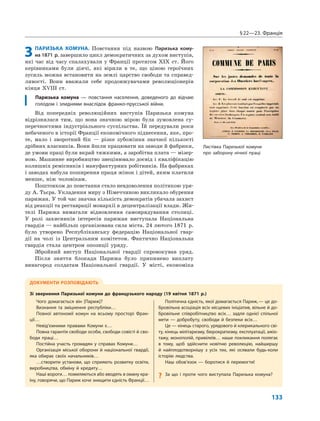 §22—23. Франція
133
3ПАРИЗЬКА КОМУНА. Повстання під назвою Паризька кому-
на 1871 р. завершило цикл демократичних за духом виступів,
які час від часу спалахували у Франції протягом XIX ст. Його
керівниками були діячі, які вірили в те, що ціною героїчних
зусиль можна встановити на землі царство свободи та справед-
ливості. Вони вважали себе продовжувачами революціонерів
кінця XVIII ст.
Паризька комуна — повстання населення, доведеного до відчаю
голодом і злиднями внаслідок франко-прусської війни.
Від попередніх революційних виступів Паризька комуна
відрізнялася тим, що вона значною мірою була зумовлена су-
перечностями індустріального суспільства. Їй передували роки
небаченого в історії Франції економічного піднесення, яке, про-
те, мало і зворотний бік — різке зубожіння значної кількості
дрібних власників. Вони йшли працювати на заводи й фабрики,
де умови праці були вкрай тяжкими, а заробітна плата — мізер-
ною. Машинне виробництво знецінювало досвід і кваліфікацію
колишніх ремісників і мануфактурних робітників. На фабриках
і заводах набула поширення праця жінок і дітей, яким платили
менше, ніж чоловікам.
Поштовхом до повстання стало невдоволення політикою уря-
ду А. Тьєра. Укладення миру з Німеччиною викликало обурення
парижан. У той час значна кількість демократів убачала захист
від реакції та реставрації монархії в децентралізації влади. Жи-
телі Парижа вимагали відновлення самоврядування столиці.
У ролі захисників інтересів парижан виступала Національна
гвардія — найбільш організована сила міста. 24 лютого 1871 р.
було утворено Республіканську федерацію Національної гвар-
дії на чолі із Центральним комітетом. Фактично Національна
гвардія стала центром опозиції уряду.
Збройний виступ Національної гвардії спровокував уряд.
Після зняття блокади Парижа було припинено виплату
винагород солдатам Національної гвардії. У місті, економіка
ДОКУМЕНТИ РОЗПОВІДАЮТЬ
Зі звернення Паризької комуни до французького народу (19 квітня 1871 р.)
Чого домагається він [Париж]?
Визнання та зміцнення республіки…
Повної автономії комун на всьому просторі Фран-
ції…
Невід’ємними правами Комуни є…
Повна гарантія свободи особи, свободи совісті й сво-
боди праці…
Постійна участь громадян у справах Комуни…
Організація міської оборони й національної гвардії,
яка обирає своїх начальників…
…створити установи, що сприяють розвитку освіти,
виробництва, обміну й кредиту…
Наші вороги… помиляються або вводять в оману кра-
їну, говорячи, що Париж хоче знищити єдність Франції…
Політична єдність, якої домагається Париж,— це до-
бровільна асоціація всіх місцевих ініціатив, вільне й до-
бровільне співробітництво всіх… задля однієї спільної
мети — добробуту, свободи й безпеки всіх…
Це — кінець старого, урядового й клерикального сві-
ту, кінець мілітаризму, бюрократизму, експлуатації, ажіо-
тажу, монополій, привілеїв… наше покликання полягає
в тому, щоб здійснити новітню революцію, найширшу
й найплодотворнішу з усіх тих, які осявали будь-коли
історію людства.
Наш обов’язок — боротися й перемогти!
? За що і проти чого виступала Паризька комуна?
Листівка Паризької комуни
про заборону нічної праці
 